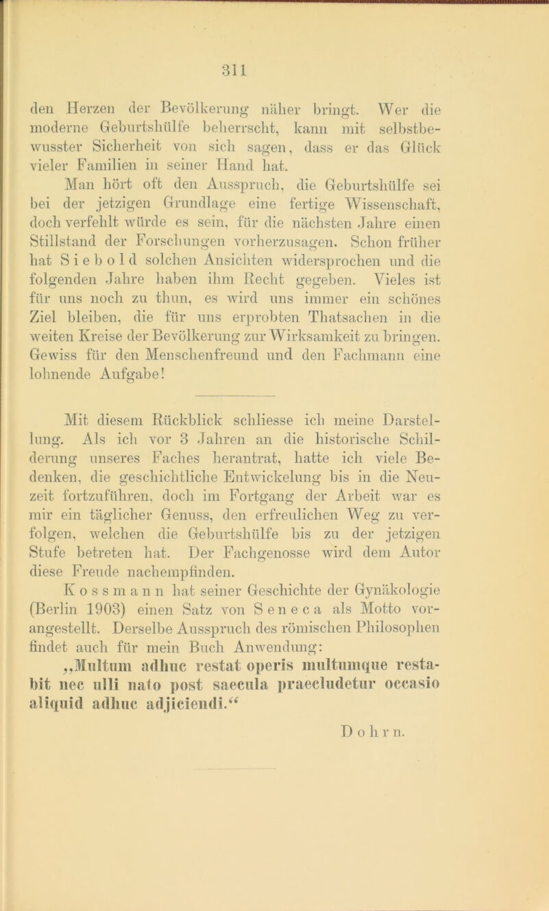 den Herzen der Bevölkerung näher bringt. Wer die moderne Geburtshülfe beherrscht, kann mit selbstbe- wusster Sicherheit von sich sagen, dass er das Glück vieler Familien in seiner Hand hat. Man hört oft den Ausspruch, die Geburtshülfe sei bei der jetzigen Grundlage eine fertige Wissenschaft, doch verfehlt würde es sein, für die nächsten Jahre einen Stillstand der Forschungen vorherzusagen. Schon früher hat S i e b o 1 d solchen Ansichten widersprochen und die folgenden Jahre haben ihm liecht gegeben. Vieles ist für uns noch zu tlmn, es wird uns immer ein schönes Ziel bleiben, die für uns erprobten Thatsachen in die weiten Kreise der Bevölkerung zur Wirksamkeit zu bringen. Gewiss für den Menschenfreund und den Fachmann eine lohnende Aufgabe! Mit diesem Rückblick scliliesse ich meine Darstel- lung. Als ich vor 3 Jahren an die historische Schil- derung unseres Faches herantrat, hatte ich viele Be- denken, die geschichtliche Entwickelung bis in die Neu- zeit fortzuführen, doch im Fortgang der Arbeit war es mir ein täglicher Genuss, den erfreulichen Weg zu ver- folgen, welchen die Geburtshülfe bis zu der jetzigen Stufe betreten hat. Der Fach genösse wird dem Autor diese Freude nachempfinden. K o s s m a n n hat seiner Geschichte der Gynäkologie (Berlin 1903) einen Satz von Seneca als Motto vor- angestellt. Derselbe Ausspruch des römischen Philosophen findet auch für mein Buch Anwendung: „Mnltiim adhuc restat operis multumque resta- bit nee ulli nato post saeeula praecludetur occasio aliqnid adhuc ad jiciendi.“ D o h r n.