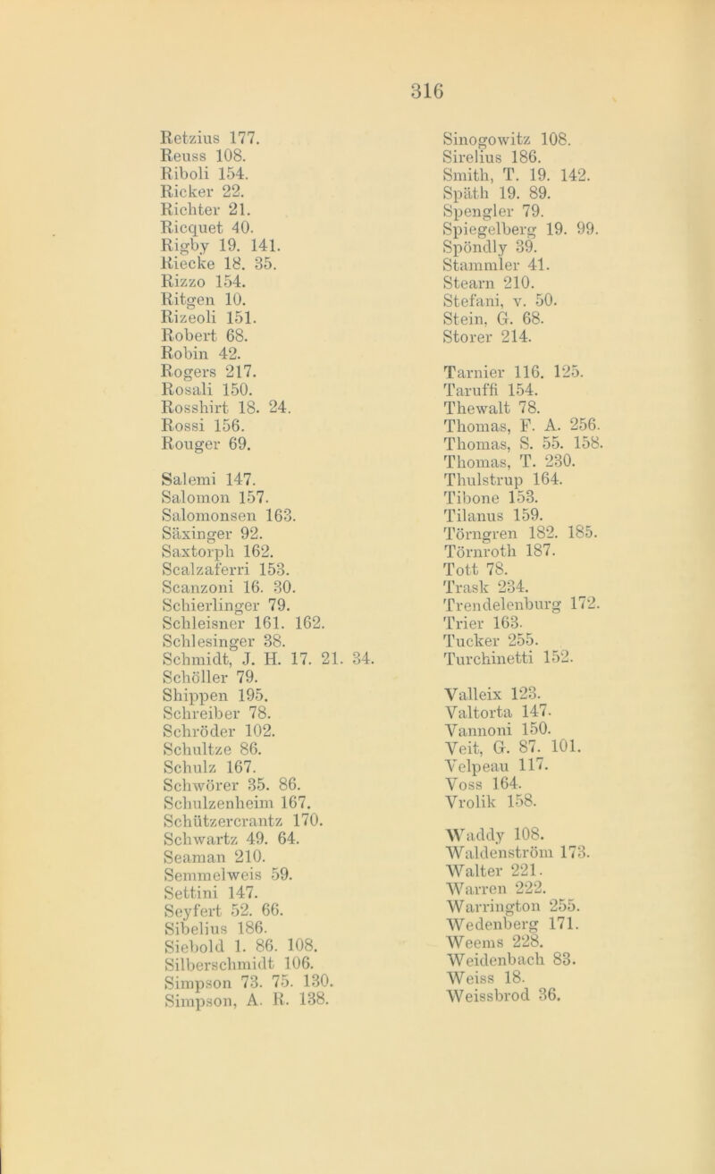 Retzius 177. Reuss 108. Riboli 154. Ricker 22. Richter 21. R.icquet 40. Rigby 19. 141. Riecke 18. 85. Rizzo 154. Ritgen 10. Rizeoli 151. Robert 68. Robin 42. Rogers 217. Rosali 150. Rosshirt 18. 24. Rossi 156. Rouger 69. Salemi 147. Salomon 157. Salomonsen 163. Säxinger 92. Saxtorph 162. Scalzaferri 158. Scanzoni 16. 30. Schierlinger 79. Schleisner 161. 162. Schlesinger 38. Schmidt, J. H. 17. 21. 84. Schöller 79. Shippen 195. Schreiber 78. Schröder 102. Schnitze 86. Schulz 167. Sehwörer 35. 86. Schulzenheim 167. Schützercrantz 170. Schwartz 49. 64. Seaman 210. Semmelweis 59. Settini 147. Seyfert 52. 66. Sibelius 186. Siebold 1. 86. 108. Silberschmidt 106. Simpson 73. 75. 130. Simpson, A. R. 138. Sinogowitz 108. Sirelius 186. Smith, T. 19. 142. Späth 19. 89. Spengler 79. Spiegelberg 19. 99. Spöndly 39. Stammler 41. Stearn 210. Stefani, v. 50. Stein, G. 68. Störer 214. Tarnier 116. 125. Taruffi 154. Thewalt 78. Thomas, F. A. 256. Thomas, S. 55. 158. Thomas, T. 230. Thulstrup 164. Tibone 153. Tilanus 159. Törngren 182. 185. Törnroth 187. Tott 78. Trask 234. Trendelenburg 172. Trier 163. Tucker 255. Turchinetti 152. Valleix 123. Yaltorta 147. Yannoni 150. Yeit, G. 87. 101. Yelpeau 117. Yoss 164, Yrolik 158. Waddy 108. Waldenström 173. Walter 221. Warren 222. Warrington 255. Wedenberg 171. Weems 228. Weidenbach 83. Weiss 18. Weissbrod 36.