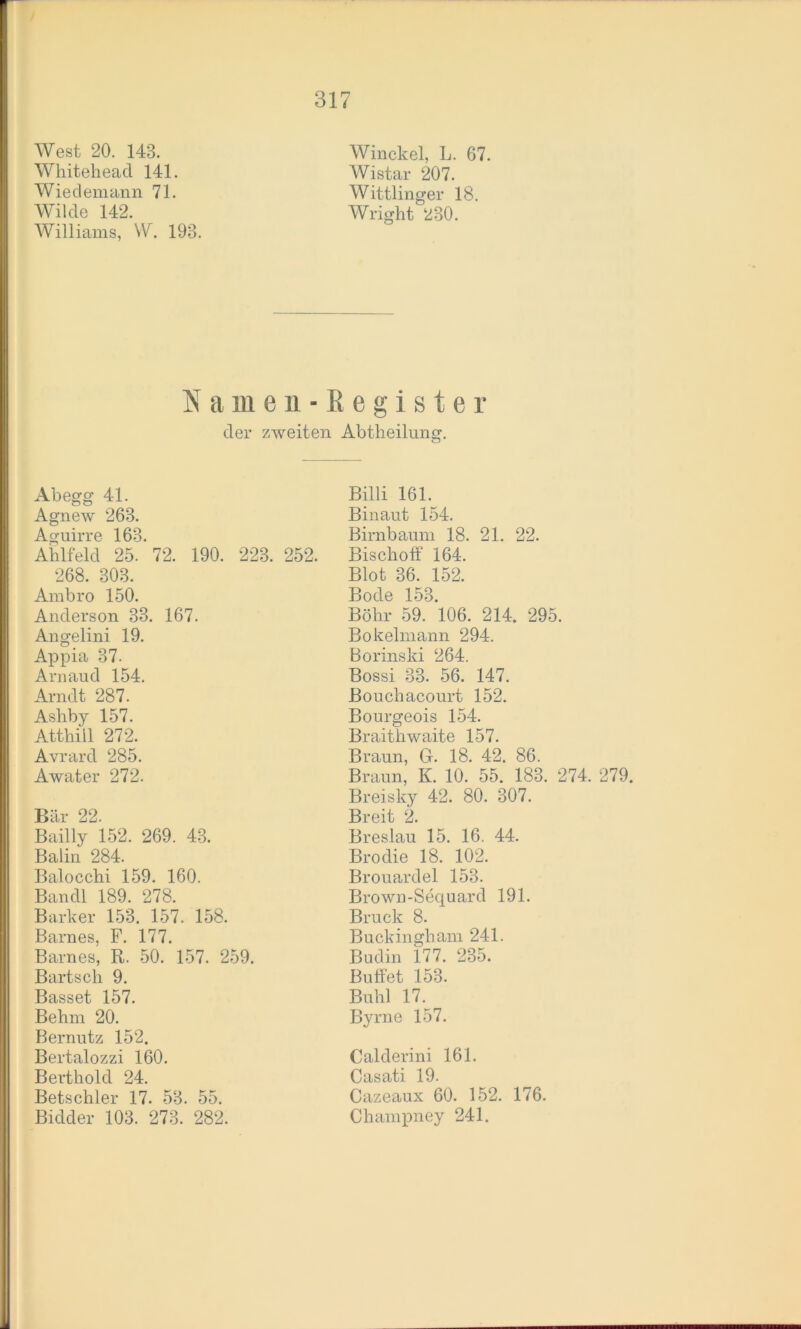 West 20. 143. Whiteheacl 141. Wiedemann 71. Wilde 142. Williams, W. 193. Winckel, L. 67. Wistar 207. Wittlinger 18. Wright 230. Namen-Begister der zweiten Abtheilung. Ab egg 41. Agnew 263. Aguirre 163. Ahlfeld 25. 72. 190. 223. 252. 268. 303. Ambro 150. Anderson 33. 167. Angelini 19. Appia 37. Arnaud 154. Arndt 287. Ashby 157. Atthiil 272. Avrard 285. Awater 272. Bär 22. Bailly 152. 269. 43. Balin 284. Balocchi 159. 160. Ban dl 189. 278. Barker 153. 157. 158. Barnes, F. 177. Barnes, R. 50. 157. 259. Bartsch 9. Basset 157. Behrn 20. Bernutz 152. Bertalozzi 160. Berthold 24. Betschier 17. 53. 55. Bidder 103. 273. 282. Billi 161. Binaut 154. Birnbaum 18. 21. 22. Bisclioff 164. Blot 36. 152. Bode 153. Böhr 59. 106. 214. 295. Bokelmann 294. Borinski 264. Bossi 33. 56. 147. Bouchacourt 152. Bourgeois 154. Braithwaite 157. Braun, G. 18. 42. 86. Braun, K. 10. 55. 183. 274. 279. Breisky 42. 80. 307. Breit 2. Breslau 15. 16. 44. Brodie 18. 102. Brouardel 153. Brown-Sequard 191. Bruck 8. Buckingham 241. Budin 177. 235. Buffet 153. Buhl 17. Byrne 157. Calderini 161. Casati 19. Cazeaux 60. 152. 176. Champney 241.