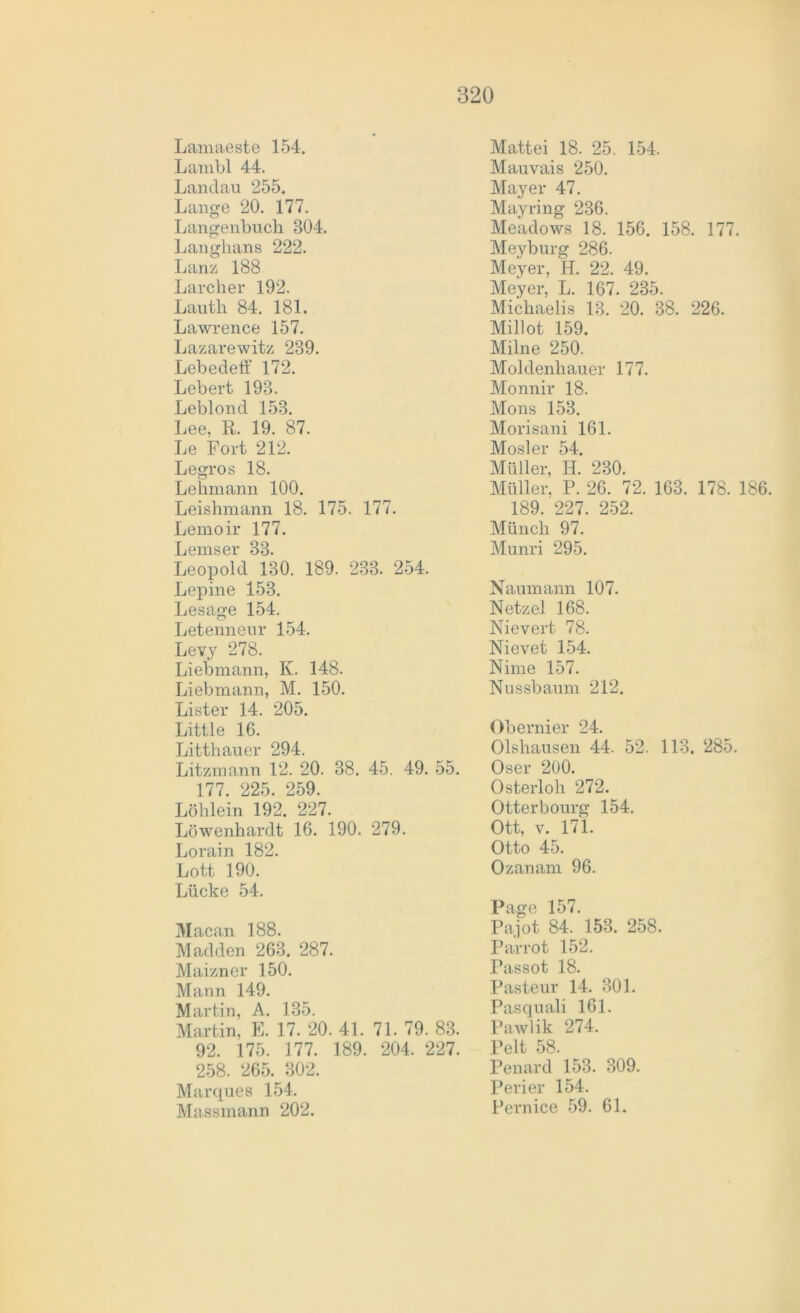 Lamaeste 154. Lambl 44. Landau 255. Lange 20. 177. Langenbuch 804. Langhans 222. Lanz 188 Larcher 192. Lauth 84. 181. Lawrence 157. Lazarewitz 239. Lebedeff 172. Lebert 198. Leblond 153. Lee, R. 19. 87. Le Fort 212. Legros 18. Lehmann 100. Leishmann 18. 175. 177. Lemoir 177. L eins er 33. Leopold 130. 189. 233. 254. Lepine 153. Lesage 154. Letenneur 154. Levy 278. Liebmann, K. 148. Liebmann, M. 150. Lister 14. 205. Little 16. Litthauer 294. Litzmann 12. 20. 38. 45. 49. 55. 177. 225. 259. Löhlein 192. 227. Löwenhardt 16. 190. 279. Lorain 182. Lott 190. Lücke 54. Macan 188. Madden 263. 287. Maizner 150. Mann 149. Martin, A. 135. Martin, E. 17. 20. 41. 71. 79. 83. 92. 175. 177. 189. 204. 227. 258. 265. 302. Marques 154. Massmann 202. Mattei 18. 25. 154. Mauvais 250. Mayer 47. Mayring 236. Meadows 18. 156. 158. 177. Meyburg 286. Meyer, H. 22. 49. Meyer, L. 167. 235. Michaelis 13. 20. 38. 226. Millot 159. Milne 250. Moldenhauer 177. Monnir 18. Mons 153. Morisani 161. Mosler 54. Müller, H. 230. Müller, P. 26. 72. 168. 178. 186. 189. 227. 252. Münch 97. Munri 295. Naumann 107. Netzei 168. Nievert 78. Nievet 154. Nime 157. Nussbaum 212. Obernier 24. Olshausen 44. 52. 113. 285. Oser 200. Osterloh 272. Otterbourg 154. Ott, v. 171. Otto 45. Ozanam 96. Page 157. Pajot 84. 153. 258. Parrot 152. Passot 18. Pasteur 14. 301. Pasquali 161. Pawlik 274. Pelt 58. Penard 153. 309. Perier 154. Pernice 59. 61.