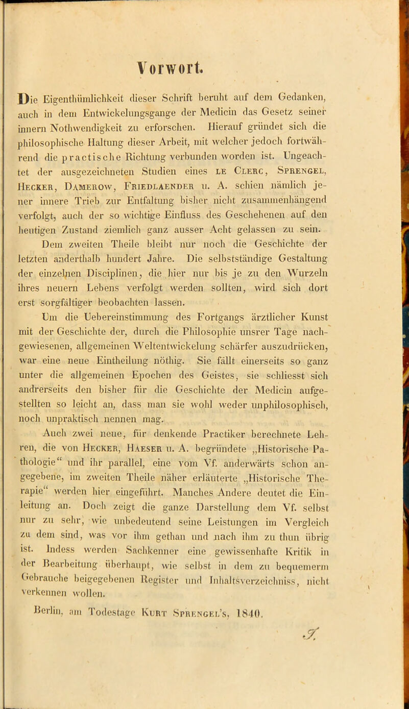 Vorwort. Die Eigentümlichkeit dieser Schrift beruht auf dem Gedanken, auch in dem Entwicklungsgänge der Medicin das Gesetz seiner innern Notwendigkeit zu erforschen. Hierauf gründet sich die philosophische Haltung dieser Arbeit, mit welcher jedoch fortwäh- rend die pr actis che Richtung verbunden worden ist. Ungeach- tet der ausgezeichneten Studien eines le Clerc, Sprengel, Hecker, Damerow, Friedlaender u. A. schien nämlich je- ner innere Trieb zur Entfaltung bisher nicht zusammenhängend verfolgt, auch der so wichtige Einfluss des Geschehenen auf den heutigen Zustand ziemlich ganz ausser Acht gelassen zu sein. Dem zweiten Theile bleibt nur noch die Geschichte der letzten anderthalb hundert Jahre. Die selbstständige Gestaltung der einzelnen Disciplinen, die hier nur bis je zu den Wurzeln ihres neuern Lebens verfolgt werden sollten, wird sich dort erst sorgfältiger beobachten lassen. Um die Uebereinstimmung des Fortgangs ärztlicher Kunst mit der Geschichte der, durch die Philosophie unsrer Tage nach- gewiesenen, allgemeinen Weltentwickelung schärfer auszudrücken, war eine neue Einteilung nöthig. Sie fällt einerseits so ganz unter die allgemeinen Epochen des Geistes, sie schliesst sich andrerseits den bisher für die Geschichte der Medicin aufge- stellten so leicht an, dass man sie wohl weder unphilosophisch, noch unpraktisch nennen mag. Auch zwei neue, für denkende Practiker berechnete Leh- ren, die von Hecker, Haeser u. A. begründete „Historische Pa- thologie und ihr parallel, eine vom Vf. anderwärts schon an- gegebene, im zweiten Theile näher erläuterte „Historische The- rapie werden liier eingeführt. Manches Andere deutet die Ein- leitung an. Doch zeigt die ganze Darstellung dem Vf. selbst nur zu sehr, wie unbedeutend seine Leistungen im Vergleich zu dem sind, was vor ihm gethan und nach ihm zu thun übrig ist. lndess werden Sachkenner eine gewissenhafte Kritik in der Bearbeitung überhaupt, wie selbst in dem zu bequemem Gebrauche beigegebenen Register und Inhaltsverzeichniss, nicht verkennen wollen. Berlin, am Todestage Kurt Sprengel's, 1840.