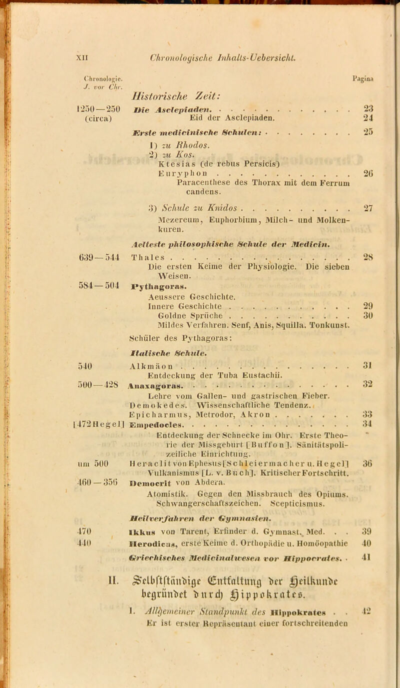 ('Iii'nnulngic. I'agina ./. vor Chr. Historische Zeit: 1250 — 250 nie Asclepiaden 23 (circa} Eid der Asclepiaden. 24 Krste ntedicinische Schulen: 25 1) zu Rhodos. 2) zu Kus. Ktesias (de rebus Persicis) Euryphon 20 Paracentliese des Thorax mit dem Ferrum candens. 3) Schule zu Knidos 27 Mezereuni, Euphorbium, Milch- und Molken- kuren. Aelteste philosophische Schule der Medicin. 639 — 544 Thaies 2S Die eisten Keime der Physiologie. Die sieben Weisen. 584—504 ]>ytliagorag. Aeussere Geschichte. Innere Geschichte 29 Goldne Sprüche 30 Mildes Verfahren. Senf, Anis, Squilla. Tonkunst. Schüler des P3fthagoras: Italische Schule. 540 Alkmäon 31 Entdeckung der Tuba Eustachi!. 500 — 42S AnaxagoraH 32 Lehre vom Gallen- und gastrischen Fieber, üemokedes. Wissenschaftliche Tendenz. E pich arm us, Metrodor, Akron 33 1472 Heg eil Enipertocle* 34 Entdeckung der Schnecke im Ohr. Erste Theo- rie der Missgehurt [Uuffon]. Sänitätspoli- y.eiliche Einrichtung, um 500 H ei^acli t von Ephesusl Schleiermac her u. Hegel! 36 Vulkanismus [L. v. Buch]. Kritischer Fortschritt. 460 — 356 Demoovit von Abdera. Atomistik. Gegen den Missbrauch des Opiums. Schwangerschaftszeichen. Scepticismus. Heilverfahren der Gymnasten. 470 Ikkus von Tarent, Erfinder d. G.ymnast., Med. . . 39 440 HerodicuA, erste Keime d. Orthopädie u. Homöopathie 40 Griechisches Jtledicinal teesen vor Hippocrates. ■ 41 II. &fUiftftiiu*in,c Entfaltung i>cr i)cilknni»c bqjrimM inird) |i)ip«ohvatcs. I. Allgemeiner Standpunkt des Ilippokrates . . 42 Er ist erster Repräsentant einer fortschreitenden