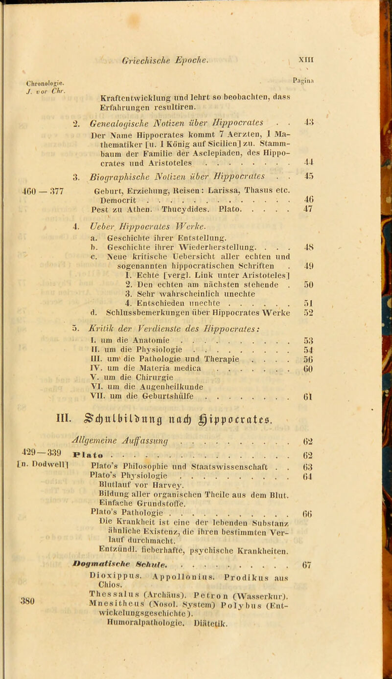 Chronologie. N5™ J. vor Chr. Kraftentwicklung und lehrt so beobachten, dass Erfahrungen resultiren. 2. Genealocßsche Notizen über Hippocrates . . 4:$ Der Name Hippocrates kommt 7 Aerzten, 1 Ma- thematiker [w. 1 'König auf Sicilien] zu. Stamm- baum der Familie der Asclepiaden, des Hippo- crates und Aristoteles 44 3. Biographische Nöthen über Hippocrates . . 45 460 — 377 Geburt, Erziehung, Reisen: Larissa, Thasus etc. Democrit • 40 Pest zu Athen. Thucydides. Plato 47 4. Ueber Hippocrates Werlte. a. Geschichte ihrer Entstellung. b. Geschichte ihrer Wiederherstellung. ... 4S c. Neue kritische Uebersicht aller echten und sogenannten hippoeratischen Schriften . 49 1. Echte [vergl. Link unter Aristoteles] 2. Den echten am nächsten stehende . 50 3. Sehr wahrscheinlich unechte 4. Entschieden unechte 51 d. Schlussbemerkungen über Hippocrates Werke 52 5. Kritik der Verdienste des Hippocrates: I. um die Anatomie 53 II. um die Physiologie 54 III. um' die Pathologie und Therapie .... 50 IV. um die Materia medica Gl) V. um die Chirurgie VI. um die Augenheilkunde VII. um die Geburtshülfe Gl III. $d)iilbiUiing nad) §xppocxatc$. Allgemeine Auffassunq (52 429-339 PIato ' ,52 In. Dodwein Plato's Philosophie und Staatswissenschaft . . G3 Plato's Phjsiologie (54 Hlullauf vor Harvey. Bildung aller organischen Theile aus dem Blut. Einfache Grundstoffe. Plato's Pathologie (fö Die Krankheit ist eine der lebenden Substanz ähnliche Existenz., die ihren bestimmten Ver- lauf durchmacht. Entzündl. fieberhafte, psychische Krankheiten. Dogmatische Schule 67 Dioxippus. Appollonius. Prodikus aus Chios. Thessalus (Archäus). Petron (Wasserkur). J8U Mnesitheus (Nosöl. System) Polybus (Ent- wickelungsgeschichte). Humoralpathologie. Diätetik.