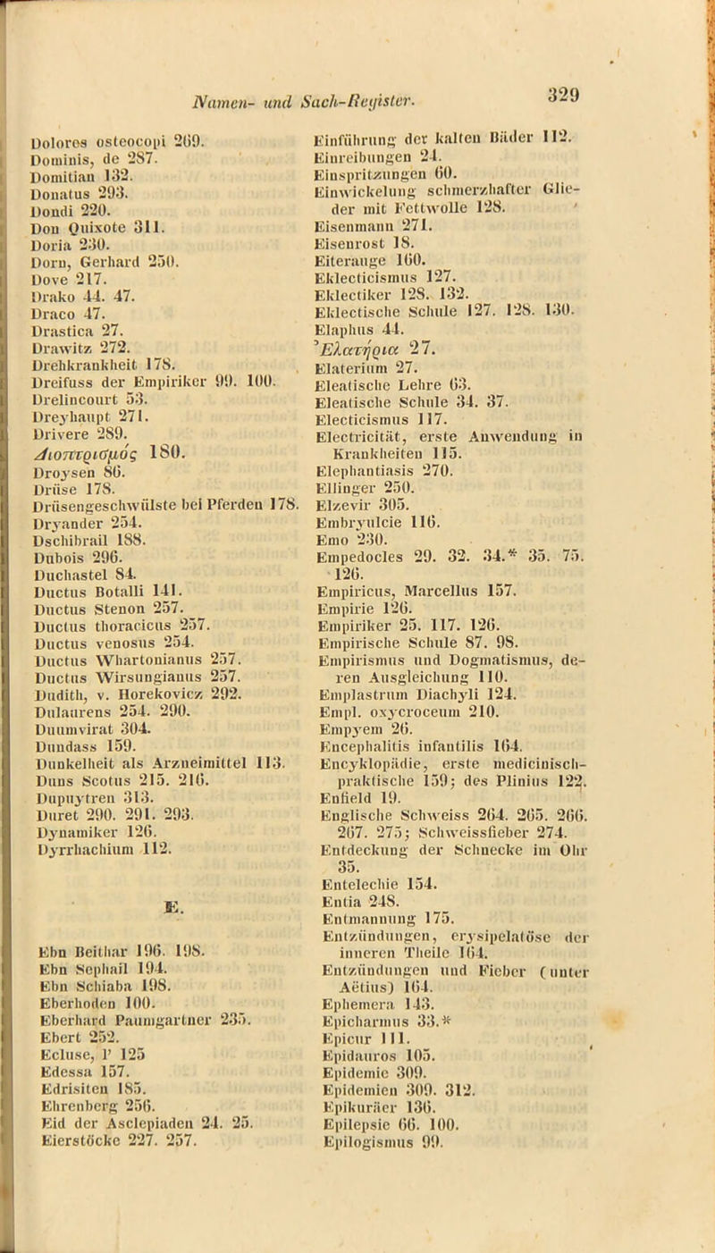 Dolores osteocopi 209. Douiiiiis, de 287. Domitian 132. Donatus 293. Dondi 220. Don Quixote 311. Doria 230. Dorn, Gerhard 250. Dove 217. Drako 44. 47. Draco 47. Drastica 27. Diawitz 272. Drehkrankheit 17S. Dreifuss der Empiriker 90. 100. Drelincourt 53. Dreyhaupt 271. Drivere 2S9. JiOTCtQiG(i6g ISO. Droysen 80. Drüse 178. Drüsengeschwülste bei Pferden 178. Dryander 254. Dschibrail 188. Dubois 296. Duchastel S4. Ductus Botalli 141. Ductus Stenon 257. Ductus thoracicus 257. Ductus venosus 254. Ductus Whartonianus 257. Ductus Wirsungianus 257. Dudith, v. Horekovicz 292. Dulaurens 254. 290. Duumvirat 304. Dundass 159. Dunkelheit als Arzneimittel 113. Duns Scotus 215. 210. Dupuytren 313. Duret 290. 291. 293. Dynamiker 126. Dyrrhachium 112. Ebn Beithar 196. 198. Ebn Scphail 194. Ebn Scliiaba 198. Eberhoden 100. Eberhard Paunigartner 235. Eberl 252. Ecluse, 1' 125 Edessa 157. Edrisiten IS5. Ehrenberg 256. Eid der Asclepiaden 24. 25. Eierstöcke 227. 257. Einführung der kalten Bäder 112. Einreibungen 24. Einspritzungen 60. Einwickelung schmerzhafter Glie- der mit Fettwolle 128. Eisenmann 271. Eisenrost 18. Eiterauge 160. Eklecticismus 127. Eklectiker 12S. 132. Eklectische Schule 127. 128. 130. Elaphus 44. 'EkavriQia 27. Elaterium 27. Eleatische Lehre 63. Eleatische Schule 34. 37. Electicismus 117. Electricität, erste Anwendung in Krankheiten 115. Elephantiasis 270. Ellinger 250. Elzevir 305. Embryulcie 116. Emo 230. Empedocles 29. 32. 34.* 35. 75. 126. Empiricus, Marcellus 157. Empirie 126. Empiriker 25. 117. 126. Empirische Schule 87. 9S. Empirismus und Dogmatismus, de- ren Ausgleichung 110. Emplastrtim Diachyli 124. Empl. oxyeroceum 210. Emp3rem 26. Encephalitis infantilis 1(54. Encyklopädie, erste mediciuisch- praktische 159; des Plinius 122. Enfield 19. Englische Schweiss 264. 265. 266. 267. 275; Schweissfieber 271. Entdeckung der Schnecke im Ohr 35. Entelechie 154. Entia 248. Entmannung 175. Entzündungen, ery.sipelalüse der inneren Tlieile 164. Entzündungen und Fieber (unter Aetius) 164. Ephemera 143. Epicharmus 33.* Epicur III. Epidauros 105. Epidemie 309. Epidemien 309. 312. Epikuräer 136. Epilepsie 66. 100. Epilogismus 99.