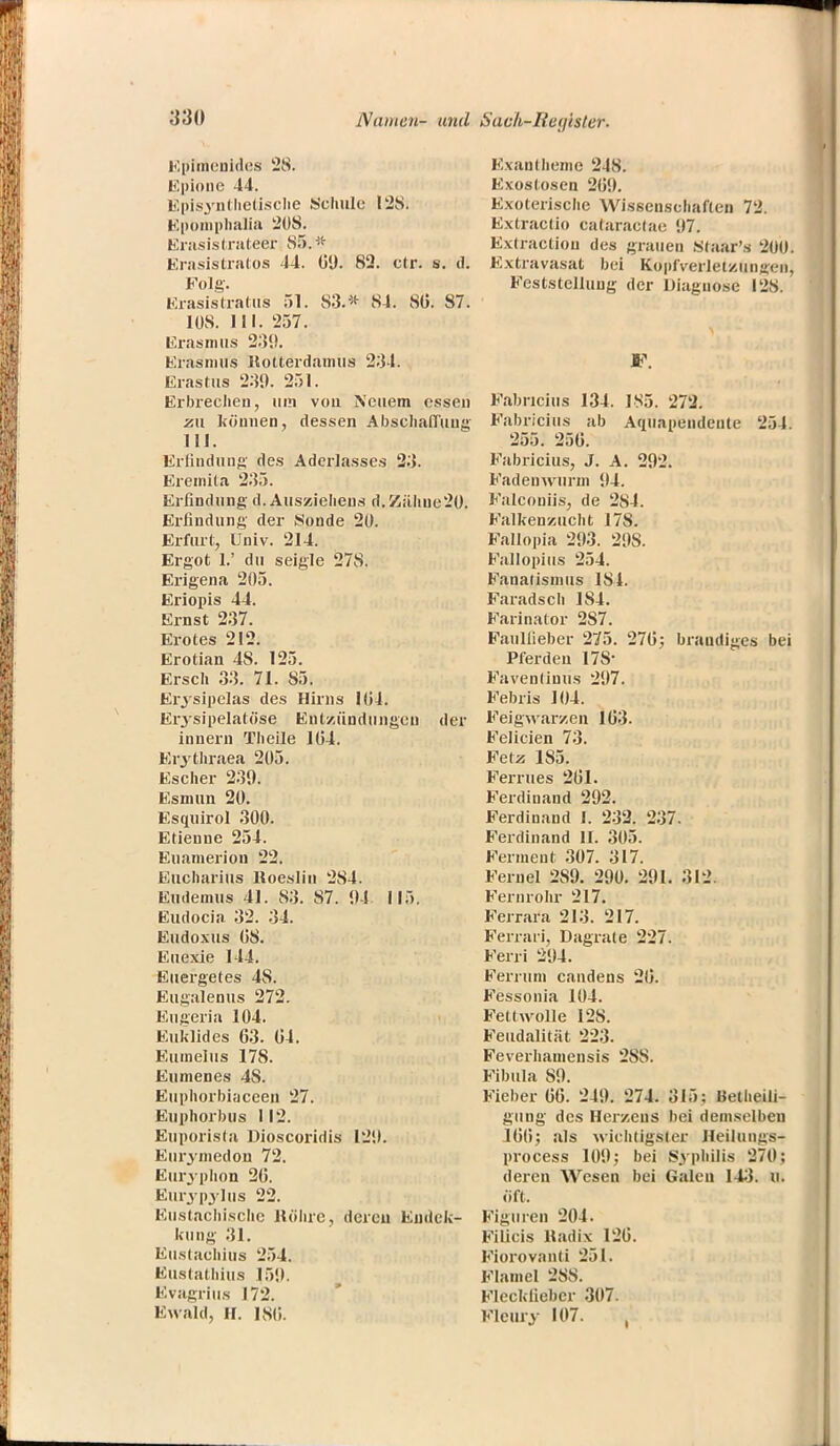 Epimcnides 28. Epione 44. Episynthetische Schule 128. Epomphalia 208. Erasislrateer 85.* Erasistratos 44. 69. 82. clr. s. d. Folg. Erasistrafcu's 51. 83.* 84. 80. 87. 108. III. 257. Erasmus 239. Erasmus Rotterdamus 234. Erastus 239. 251. Erbrechen, um vou Neuem essen zu können, dessen Abschaffung III. Erfindung des Aderlasses 23. Eremita 235. Erfindung d. Ausziehens d.Zähue20. Erfindung der Sonde 20. Erfurt, Univ. 214. Ergot 1.' du seigle 278. Erigena 205. Eriopis 44. Ernst 237. Erotes 212. Erotian 4S. 125. Ersch 33. 71. 85. Er.5 sipelas des Hirns 104. Erysipelatöse Entzündungen der innern Theile 104. Erythraea 205. Escher 239. Esmun 20. Esquirol 300. Etienne 254. Euamerion 22. Eucharius Koeslin 284. Eudemus 41. 88. 87. 94 115. Eudocia 32. 34. Eudoxus 08. Euexie 114. Euergetes 4S. Eugalenus 272. Eugeria 104. Euklid es 63. 64. Eumelus 178. Eumenes 4S. Euphorbi;jceen 27. Euphorbus I12. Euporista Dioscoridis 129. Eurymedon 72. Euryphon 26. Eurypylus 22. Eustachische Röhre, dereu Eudck- kung 31. Eustachius 254. Eustathius 159. Evagrius 172. Ewald, II. ISO. Exantheme 248. Exostosen 269. Exoterische Wissenschaften 72. Extractio cataractae 97. Extraction des grauen staar's 2üU. Extravasat bei Kopfverletzungen, Feststellung der Diagnose 128. F. F.ibncius 134. 185. 272. Fabricius ab Aqüapendente 201 255. 256. Fabricius, J. A. 292. Fadenwurm 94. Falconiis, de 284. Falkenzucht 178. Fallopia 293. 29S. Fallopius 254. Fanatismus 184. Faradsch 184. Farinator 287. Faulfieber 275. 276; braudiges bei Pferden 17S- Faventiuus 297. Febris 104. Feigwarzen 163. Felicien 73. Fetz 185. Ferrües 261. Ferdinand 292. Ferdinand I. 232. 237. Ferdinand II. 305. Ferment 307. 317. Fernel 289. 290. 291. 312 Fernrohr 217. Ferrara 213. 217. Ferrari, Dagrate 227. Ferri 294. Ferrum candens 26. Fessonia 104. Fettwolle 128. Feudalität 223. Feverhamensis 28S. Fibula 89. Fieber 66. 249. 274. 315: Hetheili- guug des Herzens bei demselben 166; als wichtigster Heiluiiüs- process 109; bei Syphilis 270; deren Wesen bei Galen 143t Ol öft. Figuren 204. Filicis Radix 126. Fiorovanti 251. Flamel 28S. Fleckliebcr 307. Fleury 107. ,