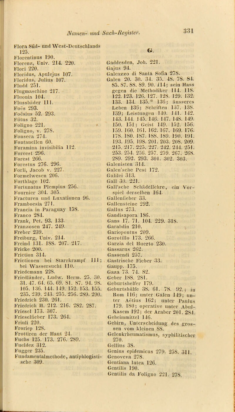 Flora Süd- and West-Deutschlauds 125. Floreulinus 190. Floren/, Univ. 214. 220. Flori 220. Floridas, Apulejus 107. Floridas, Julius 107. Fludd 251. Flugmaschine 217. Fluonia 104. Flussbäder 111. Foes 293. Foesius 52. 293. Fötus 32. Foligno 221. Foligno, v. 27S. Fouseca 274. Fontanellen 00. Foramina invisibilia 112. Foreest 296. Forest 206. Forestus 276. 296. Forli, Jacob v. 227. Formelwesen 206. Forthlage 102. Fortunatus Plerapius 256. Fournier 304. 305. Fracturen und Luxationen 96. Frainboesia 271. Francia in Paraguay 15S. Franco 284. Frank, Pet. 93. 133. Franzosen 247. 249. Frelier 239. Freiburg, Univ. 214. Freind 131. 1SS. 207. 217. Fricke 200. Frictiou 314. Frictionen bei Starrkrampf III; bei Wassersucht 110. Friedemann 22S. Friedländer, Ludw. Herrn. 25. 30. 31. 47. 64. 65. 69. 81. S7. 94. 98. 105. 136. 144. 149. 152. 153. 155. 235. 2:39. 24.'{. 255. 256. 289. 290. Friedrich 230. 261. Friedrich 11. 212. 216. 2S2. 287. Fiiesel 173. 307. Frieselfieber 173. 264. Friuli 220. Froriep 128. Frottiren der Haut 24. Fuchs 125. 173. 276. 2S9. Fueldez 312. Fugger 235. Fundamentalmetliode, antiphlogisti- sche 309. e. Gaddesden, Job. 221. Gajus 94. Galeasszo di Santa Sofia 278. Galen 20. 30. 34. 35. 48. 78. 84. S5. 87. 88. S9. 90. 114; sein Hass gegen die Methodiker 114. IIS. 122.123. 126. 127. 128. 129. 132. 133. 134. 135.* 136; äusseres Leben 130; Schriften 137. 138. 139; Leistungen 140. 141. 142. 143. 144. 145. 146. 147. 14S. 149. 150. 151; Geist 149. 152. 156. 159. 160. 161. 162. 167. 169. 176. 17S. 180. IS7. 188. 189. 190. 191. 193. 195. 198. 201. 203. 20S. 209. 215. 217. 225. 227. 242. 244. 251. 253. 254. 256. 257. 259. 267. 26S. 289. 292. 293. 301. 302. 303. Galenisten 314. Galen'sche Pest 172. Galilei 313. Gall 30. 221. GalFsche Schädellehre, ein Vor- spiel derselben 164. Gallenlieber 33. Galleusteine 292. Gallus 273. Gandisapora 1S6. Gans 17. 71. 104. 229. 31S. Garabdin 210. Gariopontus 209. Gorotillo 173. 266. Garzia del Huerto 230. Gassarus 262. Gassendi 257. Gastrische Fieber 33. Gaupp. 175. Gaza 73. 74. 82. Geber ISS. 2S1. Geburtshelfer 179. Geburtshülfe 38. 61. 78. 92.; in Rom 116; unter Galen 149; un- ter Aetius 162; unter Paulus 179. ISO; operative unter Abul- Kasem 192; der Araber 201. 284. Geheimmittel 146. Gehirn, Unterscheidung des gros- sen vom kleineu 88. Gelenkrheumatismus, syphilitischer 270. Gellius 38. Genius epidemicus 279. 25S. 311. Genoveva 27S. Gentiana lutea 126. Gentiiis 190. Gentiiis da Foligno 221. 27S.