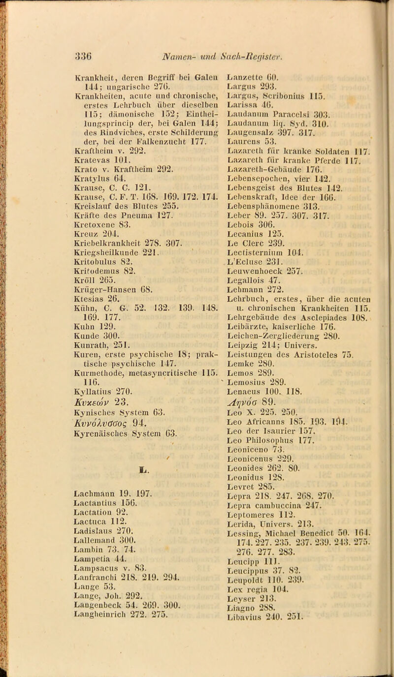 Krankheit, deren Begriff bei Galen 144; ungarische 270. Krankheiten, acute und chronische, erstes Lehrbuch über dieselben 115; dämonische 152; Einthei- lungsprincip der, bei Galen 144; des Rindviehes, erste Schilderung der, bei der Falkenzucht 177. Kraftheim v. 292. Kratevas 101. Krato v. Kraftheim 292. Kratylus 04. Krause, C. C. 121. Krause, C.F.T. 108. 109. 172. 174. Kreislauf des Blutes 255. Kräfte des Pneuina 127. Kretoxene 83. Kreuz 204. Kriebelkrankheit 27S. 307. Kriegsheilkunde 221. Kritobulus 82. Krifodemus 82. Kroll 205. Krüger-Hansen 08. Ktesias 20. Kühn, C. G. 52. 132. 139. 148. 109. 177. Kuhn 129. Kunde 300. Kuniath, 251. Kuren, erste ps3rchische 18; prak- tische psychische 147. Kurmethode, metasyncritische 115. 110. Kyllatius 270. Kvxsoov 23. Kynisches System 03. KvvoXvcSGog 94. Kyrenäisches System 03. Lachmann 19. 197. Lactautius 150. Lactatiou 92. Lactuca 112. Ladislaus 270. Lallemand 300. Lambin 73. 74. Lampetia 44. Lampsacus v. 83. Lanfranchi 2IS. 219. 294. Lange 53. Lange, Joh. 292. Langenbeck 54. 209. 300. Langheinrich 272. 275. Lanzette 00. Largus 293. Largus, Scribbnius 115. Larissa 40. Laudanum Paracelsi 303. Laudanum liq. Syd. 310. Laugeusalz 397. 317. Laurens 53. Lazareth für kranke Soldaten 117. Lazareth für kranke Pferde 117. Lazareth-Gebäude 170. Lebensepochen, vier 142. Lebensgeist des Blutes 142. Lebenskraft, Idee der 100. Lebensphänomene 313. Leber 89. 257. 307. 317. Lebois 300. Lecanius 125. Le Clerc 239. Lectisternium 104. L'Ecluse 231. Leinvenhoeck 257. Legallois 47. Lehmann 272. Lehrbuch, erstes, über die aciKeu u. chronischen Krankheiten 115. Lehrgebäude des Asclepiades 10S. Leibärzte, kaiserliche 170. Leichen-Zergliederung 280. Leipzig 214; Univers. Leistungen des Aristoteles 75. Lemke 280. Lemos 2S9. Lemosius 2S9. Lenaeus 100. 118. At\vÖG 89. Leo X. 225. 250. Leo Africanns 185. 193. 194. Leo der Isaurier 157. Leo Philosophus 177. Leoniceno 73. Leouicenus 229. Leonides 202. SO. Leonidus 12S. Levret 2S5. Lepra 21S. 247. 20S. 270. Lepra cambuccina 247. Leptomeres 112. Lerida, Univers. 213. Lessing, Michael Benedict 50. 104. 174. 227. 235. 237. 239. 243. 275. 270. 277. 2S3. Leucipp III. Leucippus 37. 82. Leupoldt 110. 239. Lex regia 104. Leyser 213. Liagno 288. Libavius 240. 251.