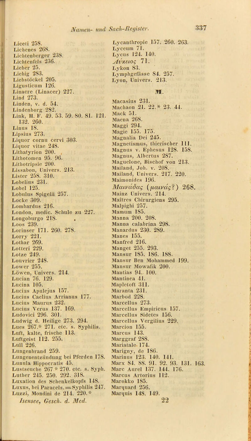 Liceli 25S. Lichenes 26S. Lichtenberger 23S. Lichtenfels 23(5- Lieber 25. Liebig 2S3. Liebstöckel 20). Ligiisticum 12(5. Linacre (Linacer) 227. Lind 273. Linden, v. d. 54. Lindenborg 282. Link, H. F. 49. 53. 59. SO. 81. 121. 132. 2G0. Linus 18. Lipsius 273. Liquor cornu cervi 303. Liquor vitae 24S. Lithatyrion 200. , Lithotomen 95. 9(5. Lithotripsie 200. Lissabon, Univers. 213. Lister 258. 310. Lobelius 231. Lobel 125. Lobulus Spigelii 257. Locke 309. Lonibardus 216. London, medic. Schule zu 227. Longoburgo 21S. . Loos 239. Lorinser 171. 2(50. 278. Lorry 221. Lothar 269. Lotteri 229. Lotze 249. Louvrier 248. Lower 255. Löwen, Univers. 214. Lucian 76. 129. Lucina 105. Lucius Apulejus 157. Lucius Caelius Arrianus 177. Lucius Maurus 232. Lucius Verus 137. 169. Ludovici 296. 301. Ludwig d. Heilige 273. 294. Lues 267* 271. etc. s. Syphilis. Luft, kalte, frische 113. Luftgeist 112. 255. Lull 226. Lungenbrand 259. Lungenentzündung bei Pferden 17S. Lunula Hippocratis 45. Lustseuche 267,* 270. etc. s. Syph. Luther 245. 250. 292. 318. Luxation des Schenkelkopfs 148. Luxus, bei Paracels. = Syphilis 247. Luzzi, Mondini de 214. 220.* Isensee, Gesch. d. Med. Lycanthropie 157. 260. 2(53. Lyceum 71. Lycus 124. 140. Avxsiog 71. Lykon 83. Lymphgefässe 84. 257. Lyon, Univers. 213. m. Macasius 231. Machaon 21. 22.* 23. 44. Mack 51. Maena 268. Maggi 294. Magie 155. 175. Magnalia Dei 245. Magnetismus, thierischer 111. Magnus v. Ephesus 128. 15S. Magnus, Albertus 2S7. Maguelone, Bischof von 213. Mailand, Job. v. 208. Mailand, Univers. 217. 220. Maimonides 196. MaiVttdctg (fiaivccgl) 268. Mainz Univers. 214. Maitres Chirurgiens 295. Malpighi 257. Mamum 1S5. Manna 200. 208. Manna calabrina 298. Manardus 230. 289. Manes 155. Manfred 216. Manget 255. 293. Mansur 185. 186. 188. Mansur Ben Mohammed 199. Mansur Mowafik 200. Mautias 94. 100. Mantinea 41. Mapletoft 311. Maranta 231. Marbod 228. Marcellus 273. Marcellus Empiricus 157. Marcellus Sidetes 156. Marcellus Vergilius 229. Marcion 155. Marcus 143. Marggraf 288. Mariatale 174. Marigny, de 186. Marinus 123. 140. 141. Marx 84. 8S. 91. 92. 93. 131. Marc Aurel 137. 144. 176. Marcus Artorius 112. Marokko 185. Marquard 256. Marquis 148. 149. 22
