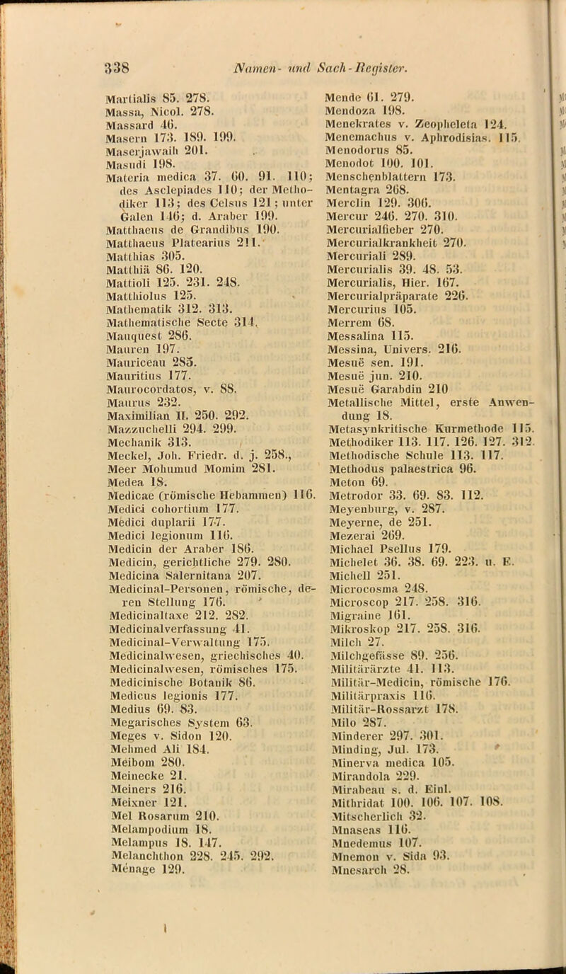 Marlialis 85. 278. Massa, Nico]. 278. Massard 46. Masern 17:$. 180. 109. Maserjawaili 201. Masucii 108. Materia medica 37. G0. 91. HO; des Asclepiades HO; der Metho- diker 113; des Celsus 121; unter Galen 140; d. Araber 100. Matthaeus de Grandibus 100. Matthaeus Platearius 211. Matthias 305. Maldini SG. 120. Mattioli 125. 231. 248. Matthiolus 125. Mathematik 312. 313. Mathematische Secte 311. Mauquest 2SG. Mauren 107. Mauriceau 285. Mauritius 177. Maurocordatos, v. SS. Maurus 232. Maximilian II. 250. 202. Mazzuchelli 204. 209. Mechanik 313. Meckel, Joh. Friedr. d. j. 258., Meer Mohumud Momim 281. Medea 18. Medicae (römische Hebammen) 110. Medici cohortium 177. Medici duplarii 177. Medici legionum HG. Medicin der Araber 186. Medicin, gerichtliche 279. 280. Medicina Salernitana 207. Medicinal-Personen, römische, de- ren Stellung 17G. Medicinaltaxe 212. 2S2. Medicinalverfassung 41. Medicinal-Verwaltung 175. Medicinalwesen, griechisches 40. Medicinahvesen, römisches 175. Medicinische Botanik 8G. Medicus legionis 177. Medius G9. 83. Megarisches System G3. Meges v. Sidon 120. Mehmed Ali 184. Meibom 280. Meinecke 21. Meiners 216. Meixner 121. Mel Rosarum 210. Melampodium 18. Melampus 18. 147. Melanchthon 228. 245. 202. Menage 120. Mende Gl. 279. Mendoza 198. Menekrates v. Zeophclefa 124. Menemachus v. Aphrodisias. 115 Menodonis 85. Mcnodot 100. 101. Menschenblattern 173. Mentagra 208. Merclin 120. 30G. Mercur 24G. 270. 310. Mercurialfieber 270. Mercurialkrankheit 270. Mercnriali 289. Mercurialis 39. 48. 53. Mercurialis, Hier. 167. Mercurialpräparate 226. Mercurius 105. Merrem 68. Messalina 115. Messina, Univers. 216. Mesue sen. 191. Mesue' jun. 210. Mesue Garabdin 210 Metallische Mittel, erste Anwen- dung 18. Metasjnkritische Kurmethode 115. Methodiker 113. 117. 126. 127. 312. Methodische Schule 113. 117. Methodus palaestrica 96. Meton 69. Metrodor 33. 69. 83. 112. Meyenburg, v. 287. Meyerne, de 251. Mezerai 269. Michael Psellus 179. Michelet 36. 38. 69. 223. n. E. Michell 251. Microcosma 248. Microscop 217. 258. 316. Migraine 161. Mikroskop 217. 258. 316. Milch 27. Milchgefässe 80. 256. Militärärzte 41. 113. Militär-Mediciu, römische 176. Militärpraxis 116. Militär-Rossarzt 178. Milo 2S7. Minderer 207. 301. Minding, Jul. 173. Minerva medica 105. Mirandola 220. Mirabeau s. d. Einl. Mithridat 100. I0G. 107. 108. Mitscherlich 32. Mnaseas 1 IG. Mnedemus 107. Mnemon v. Sida 03. Mnesarch 28. t