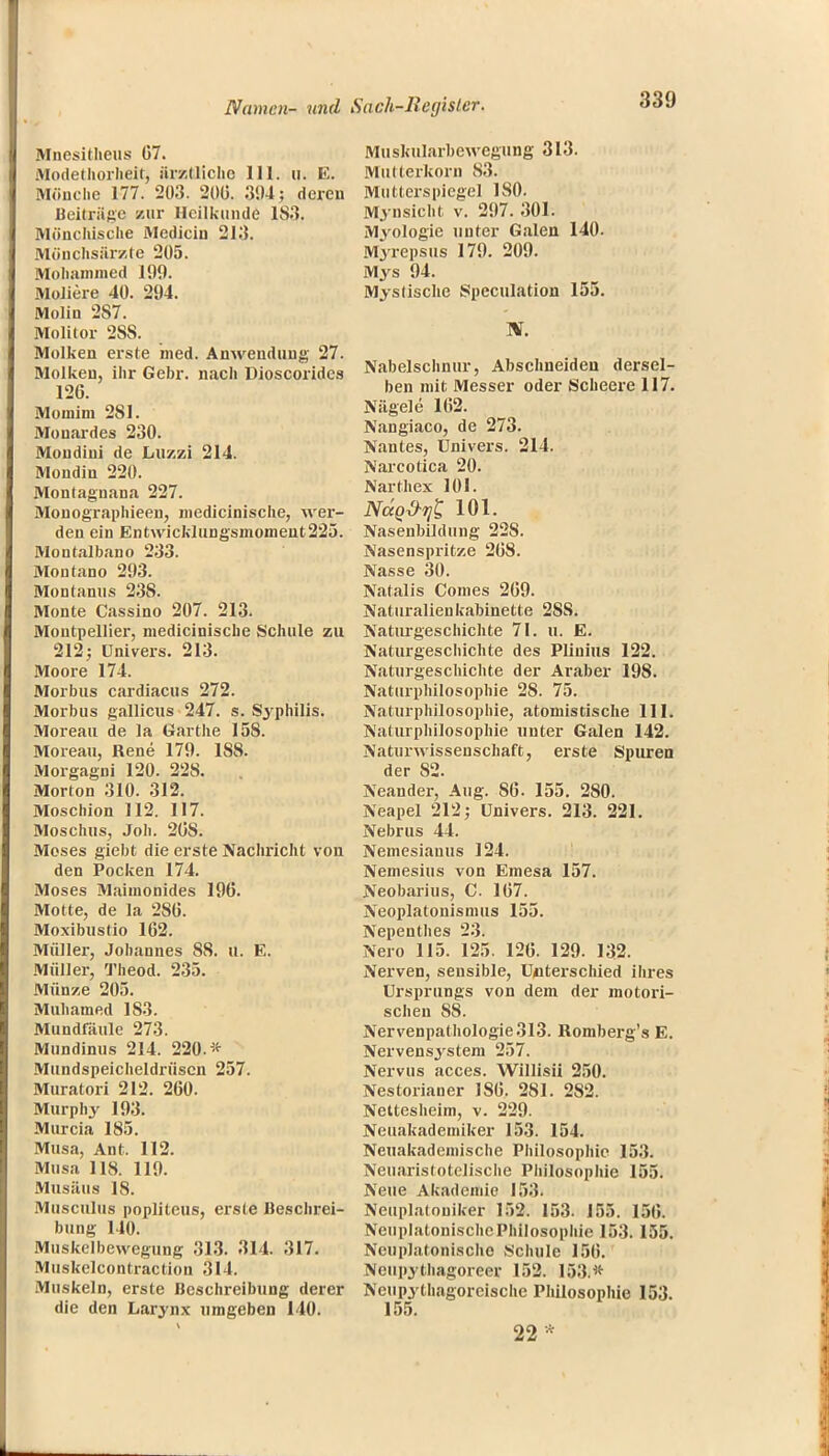 Mnesitheus G7. Modethorheit, ärztliche 111. u. E. Mönche 177. 203. 206. 394; deren Beiträge zur Heilkunde 1S3. Mönchische Mediciu 213. Mönchsärzte 205. Mohammed 199. Moliere 40. 294. Molin 2S7. Molitor 2SS. Molken erste med. Anwendung 27. Molken, ihr Gebr. nach Dioscorides 126. Momim 2S1. Mouardes 230. Mondini de Luzzi 214. Mondin 220. Montagnana 227. Monographieen, niedicinische, wer- den ein Entwicklungsmomeut225. Moutalbano 233. Montano 293. Montanus 23S. Monte Cassino 207. 213. Montpellier, medicinische Schule zu 212; Univers. 213. Moore 174. Morbus cardiacus 272. Morbus gallicus 247. s. Syphilis. Moreau de la Garthe 15S. Moreau, Rene 179. 1S8. Morgagni 120. 228. Morton 310. 312. Moschion 112. 117. Moschus, Job. 26S. Moses giebt die erste Nachricht von den Pocken 174. Moses Maimonides 196. Motte, de la 2S6. Moxibustio 162. Müller, Johannes SS. u. E. Müller, Theod. 235. Münze 205. Mubamed 183. Mundfäule 273. Mundinus 214. 220.* Mundspeicheldrüscn 257. Muratori 212. 260. Murphy 193. Murcia 185. Musa, Ant. 112. Musa 118. 119. Musäus 18. Musculus popliteus, erste Beschrei- bung 140. Muskelbewegung 313. 314. 317. Muskelcontraction 314. Muskeln, erste Beschreibung derer die den Larynx umgeben 140. Muskularbewegung 313. Mutterkorn 83. Mutterspiegel ISO. Mynsicht v. 297. 301. Myologie unter Galen 140. Myrepsus 179. 209. Mys 94. Mystische Speculation 155. TB. Nabelschnur, Abschneiden dersel- ben mit Messer oder Scheere 117. Nägele 162. Nangiaco, de 273. Nantes, Univers. 214. Narcotica 20. Narthex 101. Nagd-yt 101. Nasenbildung 22S. Nasenspritze 268. Nasse 30. Natalis Conies 269. Naturalien kabinette 28S. Naturgeschichte 71. u. E. Naturgeschichte des Plinius 122. Naturgeschichte der Araber 198. Naturphilosophie 28. 75. Naturphilosophie, atomistische III. Naturphilosophie unter Galen 142. Naturwissenschaft, erste Spuren der 82. Neander, Aug. S6. 155. 2S0. Neapel 212; Univers. 213. 221. Nebrus 44. Nemesiauus 124. Nemesius von Emesa 157. Neobarius, C. 167. Neoplatonismus 155. Nepenthes 23. Nero 115. 125. 126. 129. 132. Nerven, sensible, Unterschied ihres Ursprungs von dem der motori- schen SS. Nervenpathologie 313. Romberg's E. Nervensj'stem 257. Nervus acces. Willisii 250. Nestorianer 186. 281. 2S2. Nettesheim, v. 229. Neuakaderniker 153. 154. Neuakadeinische Philosophie 153. Neuaristotelische Philosophie 155. Neue Akademie 153. Neuplatouiker 152. 153. 155. [50. NeuplatonischcPhilosophio 153. 155. Nenplatonische Schule 156. Ncupythagoreer 152. 153.* Neupythagorcische Philosophie 153. 155. 22*
