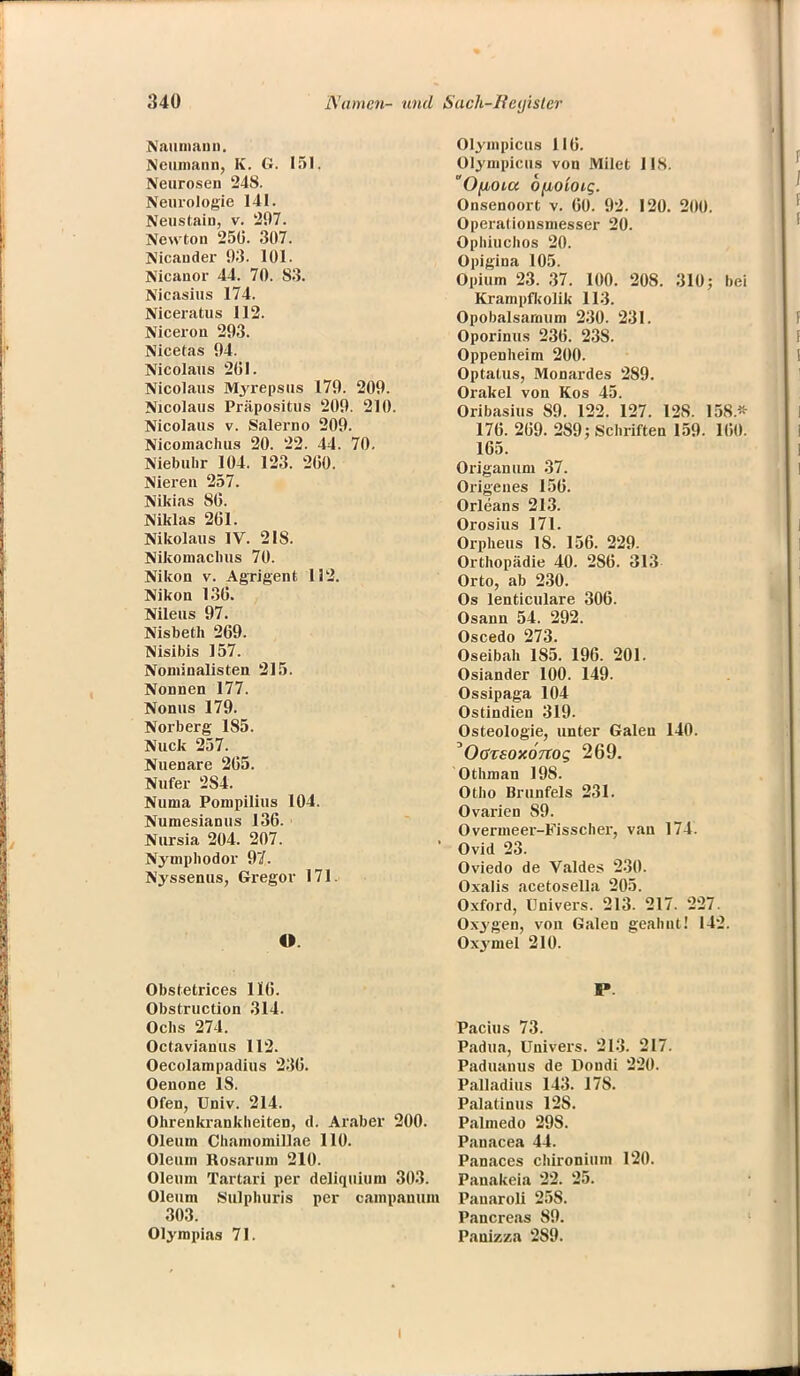 Naumann. Neumann, K. G. 151. Neurosen 248. Neurologie 141. Neustain, v. 297. Newton 250. 307. Nicander 93. 101. Nicanor 44. 70. 83. Nicasius 174. Niceratus 112. Niceron 293. Nicetas 94. Nicolaus 2(51. Nicolaus Myrepsus 179. 209. Nicolaus Präpositus 209. 210. Nicolaus v. Salerno 209. Nicomachus 20. 22. 44. 70. Niebuhr 104. 123. 2(50. Nieren 257. Nikias 80. NiMas 261. Nikolaus IV. 218. Nikomaclms 70. Nikon v. Agrigent 112. Nikon 136. Nileus 97. Nisbeth 269. Nisibis 157. Nominaiisten 215. Nonnen 177. Nonns 179. Norberg 185. Nuck 257. Nuenare 265. Nufer 284. Numa Pompilius 104. Numesianus 136. Nursia 204. 207. Nymphodor 97. Nyssenus, Gregor 171. O. Obstetrices 116. Obstruction 314. Ochs 274. Octavianus 112. Oecolampadius 236. Oenone 18. Ofen, Univ. 214. Ohrenkrankheiten, d. Araber 200. Oleum Chamomillae 110. Oleum Rosaruni 210. Oleum Tartari per deliquium 303. Oleum Sulphuris per campanum 303. Olympias 71. Olympicus 116. Olympicus von Milet US. Ofjbota Ofioloig. Onsenoort v. 60. 92. 120. 200. Operalionsmesser 20. Ophiuchos 20. Opigina 105. Opium 23. 37. 100. 208. 310; bei Krampfkolik 113. Opobalsaraum 230. 231. Oporinus 236. 238. Oppenheim 200. Optatus, Monardes 289. Orakel von Kos 45. Oribasius 89. 122. 127. 128. 158.« 176. 269. 289; Schriften 159. 160. 165. Origanum 37. Origenes 156. Orleans 213. Orosius 171. Orpheus 18. 156. 229. Orthopädie 40. 286. 313 Orto, ab 230. Os lenticulare 306. Osann 54. 292. Oscedo 273. Oseibah 185. 196. 201. Osiander 100. 149. Ossipaga 104 Ostindien 319. Osteologie, unter Galen 140. OßvsoxoTtog 269. Othman 198. Otho Brunfels 231. Ovarien 89. Overmeer-Fisscher, van 174. Ovid 23. Oviedo de Valdes 230. Oxalis acetosella 205. Oxford, Univers. 213. 217. 227. Oxygen, von Galen geahnt! 142. Oxymel 210. P. Pacius 73. Padua, Univers. 213. 217. Paduanus de Dondi 220. Palladius 143. 178. Palatinus 12S. Palmedo 298. Panacea 44. Panaces chironium 120. Panakeia 22. 25. Pauaroli 258. Pancreas 89. Panizza 289.