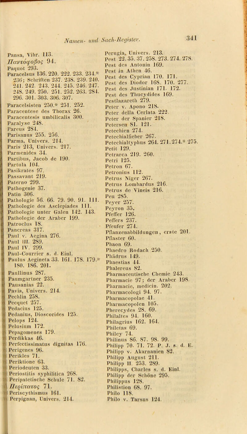 Pausa, Vibr. 113. ITavzocpoßog 94. Paquot 293. Paracelsus 136.220. 222. 233. 234.* 230; Schriften 237. 238. 239. 240. 241. 242. 243. 244. 245. 240. 247. 248. 249. 250. 251. 252. 263. 284. 296. 301. 303. 306. 307. Paracelsisten 250* 251. 252. Paracentese des Thorax 26. Paracentesis umbilicalis 300. Paralyse 248. Pareus 2S4. Parisanus 255. 256. Parma, Univers. 214. Paris 213, Univers. 217. Parmenides 34. Partibus, Jacob de 190. Partula 104. Pasikrates 97. Passavant 219. Paterno 299. Pathogenie 37. Patin 306. Pathologie 56. 66. 79. 90. 91. III. Pathologie des Asclepiades III. Pathologie unter Galen 142. 143. Pathologie der Araber 199. Patroclus 18. Pancreas 317. Paul v. Aegina 276. Paul III. 289. Paul IV. 299. Paul-Courrier s. d. Eiul. Paulus Aegineta 33. 161. 178. 179.* 180. 186. 201. Paullinus 287. Paumgartner 235. Pausanias 22. Pavia, Univers. 214. Pechlin 258. Pecquet 257. Pedacius 125. Pedanius, Dioscorides 125. Pelops 124. Pelusium 172. Pepagomenes 179. Perdikkas 46. Perfectissimatus dignitas 176. Perigenes 96. Perikles 71. Periktione 63. Periodeuten 33. Periostitis syphilitica 26S. Peripatetische Schule 71. 82. IIsQiTraTOS 71. Periscythismus 161. Perpignan, Univcrs. 214. Perugia, Univers. 213. Pest 22.35. 37. 25S. 273. 274. 278. Pest des Antouin 169. Pest in Athen 46. Pest des Cyprian 170. 171. Pest des Diodor 168. 170. 277. Pest des Justinian 171. 172. Pest des Thucydides 169. Pestlazareth 279. Peter v. Apono 218. Peter della Cerlata 222. Peter der Spanier 218. Petersen Sl. 121. Petechien 274. Petechialfieber 267. Petechialtyphus 264. 271.274* 275. Petit 129. Petrarca 219. 260. Petri 125. Petron 67. Petronius 112. Petrus Niger 267. Petrus Lombardus 216. Petrus de Vineis 216. Peu 285. Peyer 257. Peyron 35, Pfeffer 126. Peffers 237. Pfeufer 274. Pflanzenabbilduugen, eiste 201. Pflaster 60. Phaon 69. Phaedro Rndach 250. Phiidrus 149. Phaestias 44. Phalereus 82. Pharmaceutische Chemie 243. Pharmacie 97; der Araber 198. Pharmacie, medicin. 202. Pharmacologi 94. 97. Pharmacopolae 41. Pharniacopolen 105. Pherecydes 28. 69. Philaltes 94. 160. Philagrius 162. 164. Philetas 69. Pliiley 74. Philinus 86. 87. 98. 99. Philipp 70. 71. 72. P. J. s. d. Ii. Philipp v. Akarnanien 82. Philipp August 211. Philipp II. 253. 289. Philipps, Charles s. d. Einl. Philipp der Schöne 295. Philippus 128. Philistion 68. 97. Philo 118. Philo v. Tarsus 124.