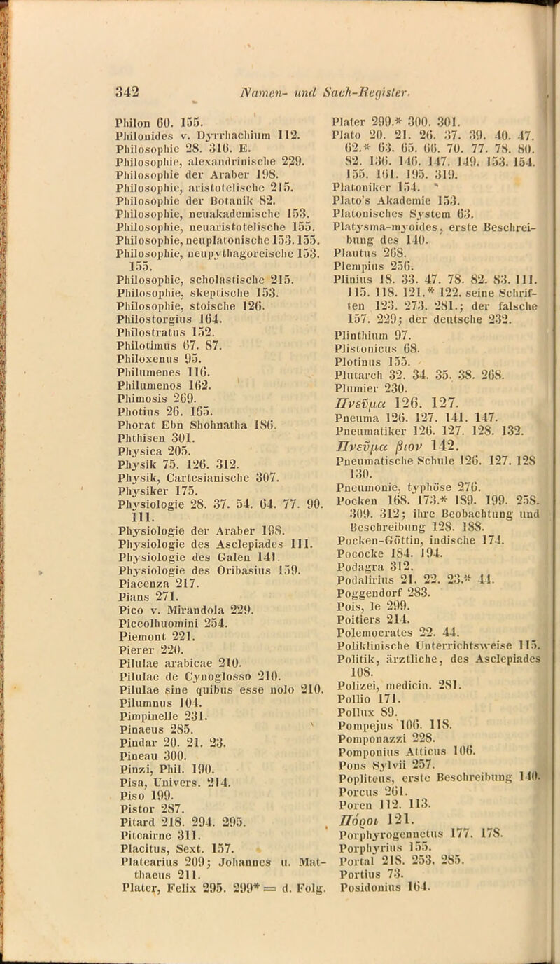 Philon GO. 155. Philonides v. Dyrfhachhim 112. Philosophie 28. 316. E. Philosophie, alexaudrinische 229. Philosophie der Araber 198. Philosophie, aristotelische 215. Philosophie der Botanik 82. Philosophie, neuakademische 153. Philosophie, ueuaristotelische 155. Philosophie, ueuplatonische 153.155. Philosophie, neupythagoreische 153. 155. Philosophie, scholastische 215. Philosophie, skeptische 153. Philosophie, stoische 12(5. Philostorgius 164. Philostratus 152. Philotimus 67. 87. Philoxenus 95. Philuinenes 116. Philumenos 162. Phimosis 269. Photius 26. 165. Phorat Eon Shohnatha 1S6. Phthisen 301. PIrysica 205. Physik 75. 126. 312. Physik, Cartesianische 307. Physiker 175. Physiologie 28. 37. 54. 64. 77. 90. 111. Physiologie der Araber 19S. Physiologie des Asclepiades 111. Phj'siologie des Galen 141. Physiologie des Oribasius 159. Piacenza 217. Pians 271. Pico v. Mirandola 229. Piccolhuomini 254. Piemont 221. Pierer 220. Pilulae arabicae 210. Pilulae de Cynoglosso 210. Pilulae sine quibus esse nolo 210. Pilumnus 104. Pimpinelle 231. Pinaeus 285. Pindav 20. 21. 23. Pineau 300. Pinzi, Phil. 190. Pisa, Univers. 214. Piso 199. Pistor 287. Pilard 218. 294. 295. Pitcairne 311. Placitus, Sext. 157. Platearius 209; Johannes U. Mat- thaeus 211. Plater, Felix 295. 299* = d. Folg. Pialer 299.* 300. 301. Plato 20. 21. 26. ;i7. 39. 10. 47. 62.* 63. 65. 66. 70. 77. 78. 80. 82. 136. 146. 147. 149. 153. 154. 155. 161. 195. 319; Plat.oniker 154. * Plato's Akademie 153. Platonisches S3'stem 63. Platysma-myoides, erste Beschrei- bung des 140. Plautus 26S. Plempius 256. Plinius 18. 33. 47. 7S. 82. 83. III. 115. 118. 121.* 122. seine Schrif- ten 123. 273. 281.; der falsche 157. 229; der deutsche 232. Plinthium 97. Plistonicus 68. Plotinus 155. Plutarch 32. 34. 35. 38. 268. Plumier 230. livsvpa 126. 127. Pneuma 126. 127. 141. 147. Pneumatiker 126. 127. 128. 132. TIVEvpa ßiov 142. Pneumatische Schule 126. 127. 128 130. Pneumonie, typhöse 276. Pocken 168. 173* 1S9. 199. 25S. 309. 312; ihre Beobachtung und Beschreibung 128. ISS. Pocken-Göttin, indische 174. Pococke 184. 194. Podagra 312. Podalirius 21. 22. 23* 44. Poggendorf 2S3. Pois, le 299. Poitiers 214. Poleniocrates 22. 44. Poliklinische Unterrichtsvteise 115. Politik, ärztliche, des Asclepiades 10S. Polizei, medicin. 2S1. Pollio 171. Pollux 89. Pompejus 106. 118. Pomponazzi 22S. Pomponius Atticus 106. Pons Sylvii 257. Popliteus, erste Beschreibung 140. Porcus 261. Poren 112. 113. IIÖQOi 121. Porphyrogennetus 177. 17S. Porphyrius 155. Portal 21S. 253. 285. Portius 73. Posidonius 164.