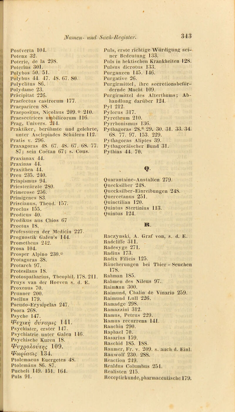 Postverla 101. Potenz 32. Poterie, de la 298. Poterius 301. Polybos 50. 51. Polybus 44. 47. 48. (i7. SO. Polyclitus 86. Polydame 23. Präcipitat 22(3. Praefectus castronnn 177. Praepariren 88. Praepositusj Nicolaus 209. * 210. Praesectrices umbilicorum HO. Prag. Univers. 214. Praktiker, berühmte und gelehrte, unter Asclepiades Schülern 112. Pratis v. 290. Praxagoras 48- 07. 48. 07. OS. 77. S7; sein Coetan 07; s. Cous. Praxianax 44. Praxinas 44. Praxithea 44. Preu 235. 240. Priapismus 94. Pries teriirzte 280. Primerose 256. Primigenes 83. Priscianus, Theod. 157. Proclus 155. Prodicus 40. Prodikus aus Chios 67 Proetus 18. Professuren der Medicin 227. Prognostik Galen's 144. Prometheus 242. Prosa 104. Prosper Alpino 230.* Protagoras 38. Protarch 97. Protesilaus IS. Protospatharius, Theophil,. 178.211. Pruys van der Hoeven s. d. E. Proxenus 70. Prunner 200. Psellus 179. Pseudo-Erysipclas 247. Psora 26S. Psyche 147. *Pv%t,xij dvvafiig 141. Psychiater, erster 147. Psychiatrie unter Galen 146. Psychische Kuren 18. Wv^qolovvriq 109. Wü)Qta<jig 134. Ptolemaeus Euergetes 48. Ptolemiiiis 86. 87. Puchelt 149. 151. 164. Puls 91. Puls, erste richtige Würdigung sei- ner Bedeutung 133. Puls in hektischen Krankheiten 128. Pulsus dicrotus 133. Purganzen 145. 146. Purgative 26. Purgirmittel, ihre secrelionsbeför- dernde Macht 109. Purgirmittel des Alterthuins; Ab- handlung darüber 124. Pyl 212. Pylorus 317. Pyrethrum 210. Pyrrhonismus 136. Pythagoras 2S* 29. 30. 31. 33. 34. 08. 77. 97. 153. 229. Pythagoras Aliptes 39. Pythagoräischer Bund 31. Pythias 44. 70. Quarantaine-Austalten 279. Quecksilber 248. Quecksilber-Einreibungen 24S. Quercetanus 251. Quinctilian 120. Ouiutus Stertinius 113. Quintus 124. R. Raczyuski, A. Graf von, s. d. E. Radcliffe 311. Radesj'ge 271. Radius 173. Radix Filicis 125. Ritucherungen bei Thier - Seuchen 178. Rahman 185. Rahineu des Nileus 97. Raimnnn 300. Raimund, Chalin de Vinario 259. Raimund Lull 226. Ramadge 298. Ramazzini 312. Ramus, Petrus 229. Rainus recurrens 141. Ranchin 290. Raphael 70. Rasarius 159. Raschid 1S5. 1SS. Raumer, Fr. v. 21)9. s. auch d. Einl. Rauwdlf 230. 288. Reaction 219. Realdna Columhus 251. Realisten 215. RcccptirkuudCjphaiinaccutischc 179.