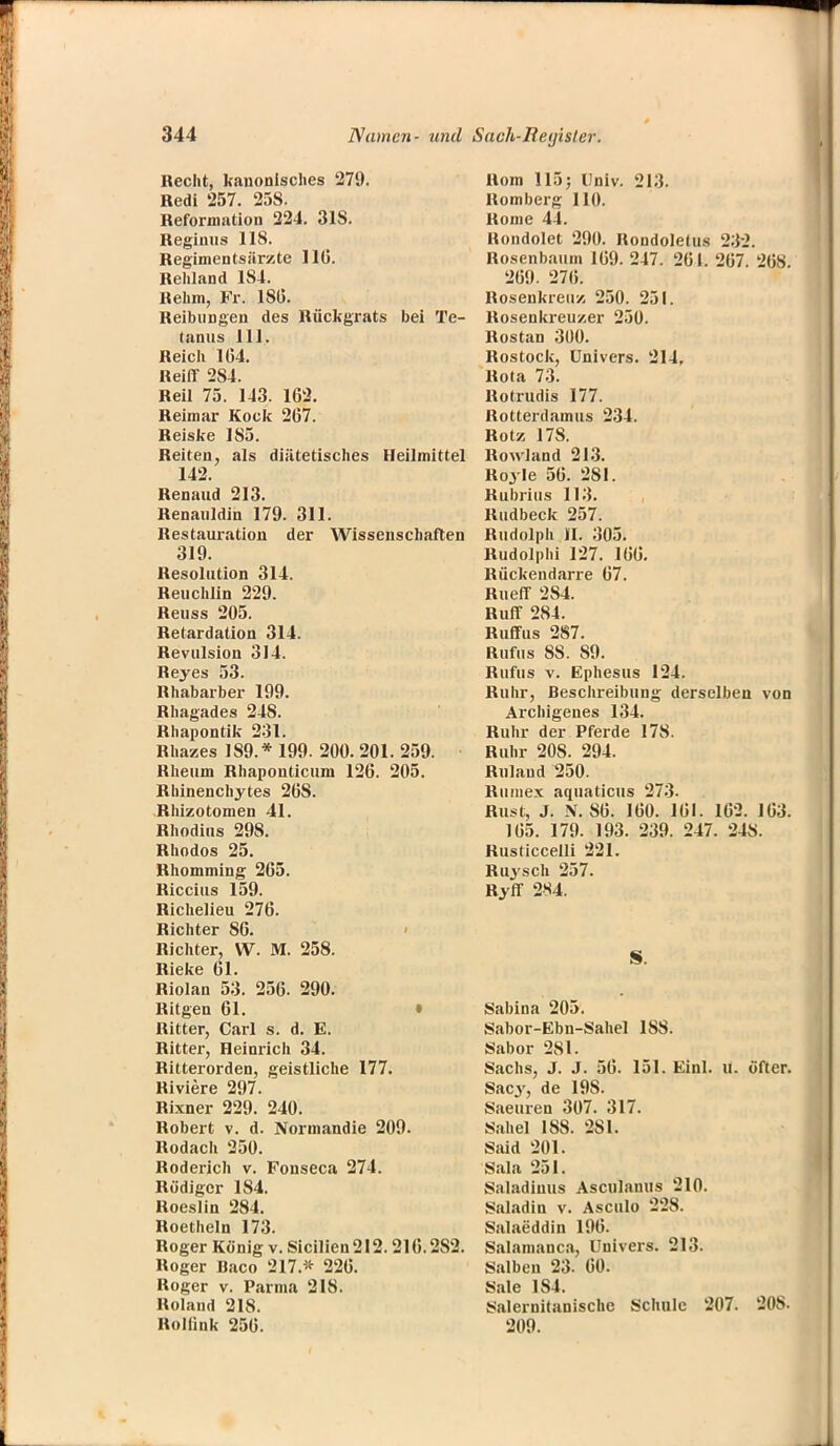 Recht, kanonisches 279. Redi 257. 258. Reformation 224. 318. Regimis 118. Regimentsärzte 11(5. Rehland 1S4. Rehm, Fr. 180. Reibungen des Rückgrats bei Te- tanus 111. Reich 164. Reiff 2S4. Reil 75. 143. 162. Reimar Kock 267. Reiske 185. Reiten, als diätetisches Heilmittel 142. Renaud 213. Renauldin 179. 311. Restauration der Wissenschaften 319. Resolution 314. Reuchlin 229. Reuss 205. Retardation 314. Revtilsion 314. Heyes 53. Rhabarber 199. Rhagades 248. Rhapontik 231. Rhazes 189.* 199. 200. 201. 259. Rheum Rhaponticum 126. 205. Rbinenchytes 26S. Rhizotomen 41. Rhodius 298. Rhodos 25. Rhomming 265. Riccius 159. Richelieu 276. Richter 86. Richter, W. M. 258. Rieke 61. Riolan 53. 256. 290. Ritgen 61. Ritter, Carl s. d. E. Ritter, Heinrich 34. Ritterorden, geistliche 177. Riviere 297. Rixner 229. 240. Robert v. d. Normandie 209. Rodach 250. Roderich v. Fonseca 274. Rüdiger 184. Roeslin 284. Roetheln 173. Roger Konig v. Sicilien 212.216.2S2. Roger Baco 217.* 226. Roger v. Parma 218. Roland 218. Roiiink 256. Rom 115; Univ. 213. Romberg 110. ltome 44. Rondolet 290. Rondoletus 232. Rosenbaum 169. 247. 261. 267 268 269. 276. Rosenkreuz 250. 251. Rosenkreuzer 250. Rostan 300. Rostock, Univers. 214, Rola 73. Rotrudis 177. Rotterdamus 234. Rotz 178. Holland 213. Royle 56. 281. Rubrius 113. Rudbeck 257. Rudolph II. 305. Rudolphi 127. 166. Rückendarre 67. Rueff 284. Ruff 284. Ruffus 287. Rufus 88. S9. Rufus v. Ephesus 124. Ruhr, Beschreibung derselben von Archigenes 134. Ruhr der Pferde 178. Ruhr 20S. 294. Rnlaud 250. Riimex aquaticus 273- Rust, J. N. 86. 160. 161. 162. 163. 165. 179. 193. 239. 247. 248. Rusticcelli 221. Ruysch 257. Ryff 284. S. Sabina 205. Sabor-Ebn-Sahel 18S. Sabor 281. Sachs, J. J. 56. 151. Einl. u. öfter. Sacy, de 19S. Saeuren 307. 317. Sahel 188. 281. Said 201. Sala 251. Saladiuus Asculanus 210. Saladin v. Asculo 2'2S. Salaeddin 196. Salamanca, Uuivers. 213. Salben 23- 60. Sale 1S4. Salernitanischc Schule 207. 808. 209.