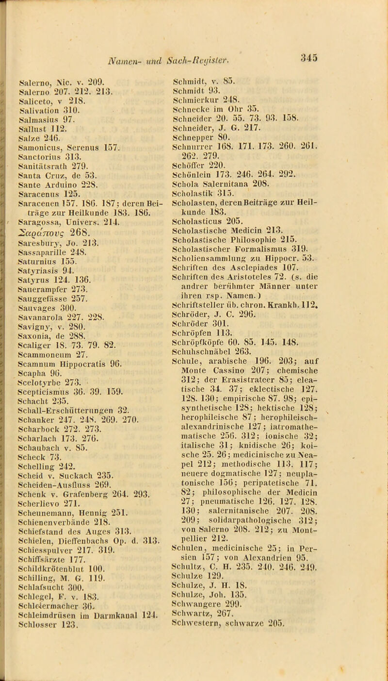 Salerno, Nie v. 209. Salerno 207. 212. 213. Saliceto, v 218. Salivation 310. Salmasius 97. Sallust 112. Sal/.e 246. Samonicus, Serenus 157. Sanctorius 313. Sanitätsrath 279. Santa Cruz, de 53. Sante Arduino 22S. Saracenus 125. Saracenen 157. ISO. 1S7; deren Bei- träge zur Heilkunde 183. 180. Saragossa, Univers. 214. 2aQanovg 268. Saresbury, Jo. 213. Sassaparille 248. Saturnius 155. Satyriasis 94. Satyr us 124. 136. Sauerampfer 273. Sauggefässe 257. Sauvages 300. Savanarola 227. 228. Savigny, v. 280. Saxonia, de 288. Scaliger IS. 73. 79. 82. Scamnioneum 27. Scamnum Hippocratis 96. Scapha 96. Scelotyrbe 273. Scepticismus 36. 39. 159. Schacht 235. Schall-Erschütterungen 32. Schanker 247. 24S. 269. 270. Scharbock 272. 273. Scharlach 173. 276. Schaubach v. 85. Scheck 73. Schelling 242. Scheid v. Suckach 235. Schciden-Ausfluss 269. Schenk v. Grafenberg 264. 293. Scherlievo 271. Scheuneniann, Hennig 251. Schienenverbände 218. Schiefstand des Auges 313. Schielen, Dieffenbachs Op. d. 313. Schiesspulver 217. 319. Schiffsärzte 177. Schildkrötenblut 100. Schilling, M. G. 119. Schlafsucht 300. Schlegel, F. v. 183. Schle4ermacher 36* Schleimdrüsen im üannkaual 124. Schlosser 123. Schmidt, v. 85. Schmidt 93. Schmierkur 248. Schnecke im Ohr 35. Schneider 20. 55. 73. 93. 158. Schneider, J. G. 217. Schnepper 80. Schnurrer 168. 171. 173. 260. 261. 262. 279. Schofler 220. Schönlein 173. 246. 264. 292. Schola Salernitana 208. Scholastik 315. Scholasten, derenBeiträge zur Heil- kunde 183. Scholasticus 205. Scholastische Medicin 213. Scholastische Philosophie 215. Scholastischer Formalismus 319. Scholiensammlung zu Hippoer. 53. Schriften des Asclepiades 107. Schriften des Aristoteles 72. ts. die andrer berühmter Männer unter ihren rsp. Namen.) Schriftsteller üb. chron. Krankh. 112. Schröder, J. C. 296. Schröder 301. Schröpfen 113. Schröpfköpfe 60. S5. 145. 148. Scliuhschnäbel 263. Schule, arabische 196. 203; auf Monte Cassino 207; chemische 312; der Erasistrateer 85; elea- tische 34. 37; eklectische 127. 128. 130; empirische 87. 98; epi- synthetische 128; hektische 128; herophileische 87; herophileisch- alexandrinische 127; iatromathe- matische 256. 312; ionische 32; italische 31; knidische 26; koi- sche 25. 26; medicinische zu Nea- pel 212; methodische 113. 117; neuere dogmatische 127; neupla- tonische 156; peripatetische 71. 82; philosophische der Medicin 27; pneumatische 126. 127. 128. 130; salernitanische 207. 208. 209; solidarpathologische 312; von Salerno 208. 212; zu Mont- pellier 212. Schulen, medicinische 25; in Per- sien 157; von Alexandrien 95. Schultz, C. H. 235. 240. 246. 249. Schulze 129. Schulze, J. H. 18. Schulze, Job. 135. Schwangere 299. Schwartz, 267. Schwestern, schwarze 205.