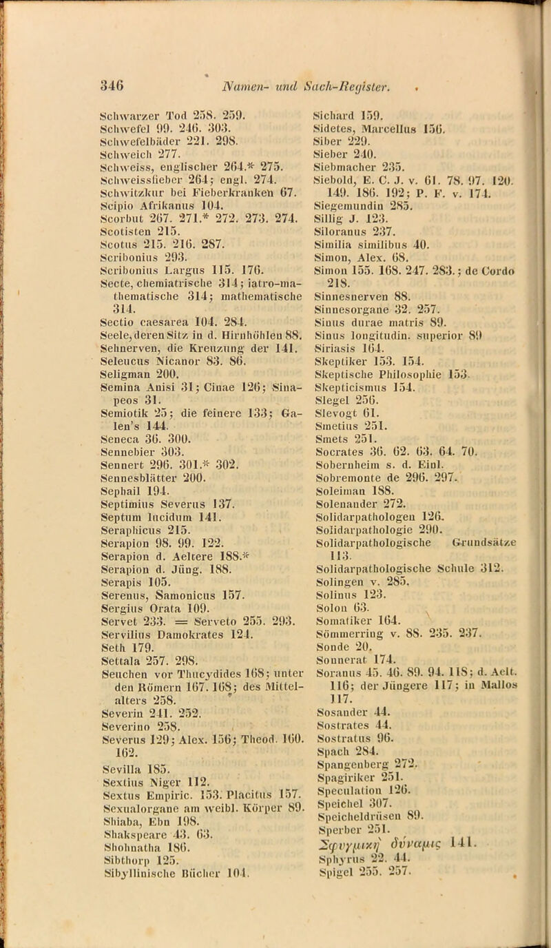 Schwarzer Tod 25S. 259. Schwefel 99. 24(5. 303. Schwefelbäder 221. 298. Schweich 277. Schweiss, englischer 2(54.* 275. Schweissfieber 264; engl. 274. Schwitzkur bei Fieberkranken 07. Scipio Afrikanus 104. Scorbut 207. 271 * 272. 273. 274. Scotisten 215. Scotus 215. 210. 287. Scribonius 293. Scribonius Laigus 115. 170. Secte, cheraiatrische 314; iatro-ma- thematische 314; mathematische 314. Sectio caesarea 104. 284. Seele, deren Sitz in d. Hirnhöh leu 88. Sehnerven, die Kreuzung der 141. Seleucus Nicanor 83. 80. Seligman 200. Semina Anisi 31; Ciuae 120; Sina- peos 31. Semiotik 25; die feinere 133; Ga- leu's 144. Seneca 30. 300. Sennebier 303. Sennert 290. 301.» 302. Seunesblätter 200. Sephail 194. Septimius Severus 137. Septum lucidum 141. Seraphicus 215. Serapion 98. 99. 122. Serapion d. Aelcere 18S.* Serapion d. Jung. 188. Serapis 105. Serenus, Samonicus 157. Sergius Orata 109. Servet 233. == Serveto 255. 293. Servilius Damokrates 124. Seth 179. Settala 257. 29S. Seuchen vor Thucydides 108; unter den Römern 107.108; des Mittel- alters 258. Severin 241. 252. Severino 258. Severus 129; Alex. 150; Theod. 100. 102. Sevilla 185. Sexlius Niger 112. Sextus Empirie. 153. Placitus 157. Sexualorgane am weibl. Körper 89. Shiaba, Ebn 198. Sliakspeare 43. 03. Shohnatha 180. Sibthorp 125. Sibjllinischc Bücher 101 Sichard 159. Sidetes, Marcellus 150. Siber 229. Sieber 240. Siebmacher 235. Siebold, E. C. J. v. 01. 78. 97. 120. 149. 180. 192; P. F. v. 174. Siegemundin 285. Sillig J. 12:}. Siloranus 237. Similia similibus 40. Simon, Alex. 08. Simon 155. 108. 247. 2S3.; de Cordo 21S. Sinnesnerven 88. Sinnesorgane 32. 257. Siuus durae matris 89. Sinus longitudin. superior 89 Siriasis 104. Skeptiker 153. 154. Skeptische Philosophie 153. Skepticismus 154. Siegel 250. Sievogt 01. Smetius 251. Smets 251. Socrates 30. 02. 03. 04. 70. Sobernheim s. d. Einl. Sobremonte de 290. 297. Soleiman 188. Solenauder 272. Solidarpathologeu 12(i. Solidarpathologie 290. Solidarpathologische Grundsätze 113. Solidarpathologische Schule 312. Solingen v. 285. Solinus 123. Solon 03. Somatiker 104. Sömmerriug v. 88. 235. 237. Sonde 20. Souuerat 174. Soranus 45. 40. 89. 94. IIS; d. Aclt. 110; der Jüngere 117; iu Mallos 117. Sosauder 44. Sostrates 44. Sostratus 96. Spach 284. Spangeuberg 272. Spagiriker 251. Speculation 120. Speichel 307. Speicheldrusen 89. Sperber 251. Zyvyfitxii dihafitg 141. Sph'yruti 11- Spigcl 255. 257.