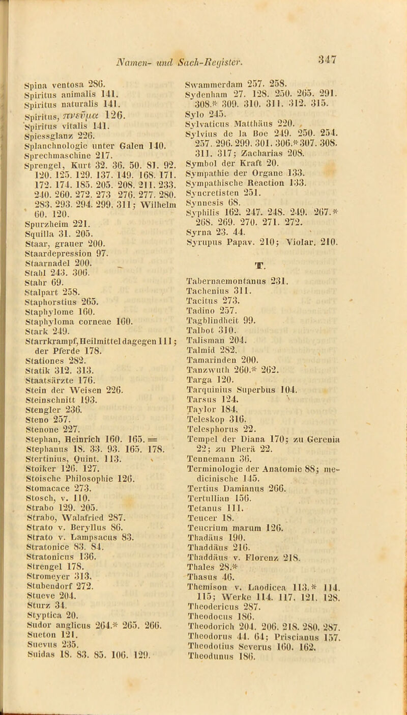 :U7 Spina ventosa 2SG. Spiritus animälla 141. Spiritus naturalis 141. .Spiritus, 7tt>sv[ia 12G. Spiritus Vitalis 141. Spiessglanz 22(5. Splanchnologie unter Galen 140. Sprechmaschine 217. Sprengel, Kurt 32. 3G. 50. 81. 92. 120. 125. 129. 137. 149. 16S. 171. 172. 174. 1S5. 205. 208. 211. 233. 240. 200. 272. 273 27G. 277. 280. 283. 293. 294. 299. 311; Wilhelm 00. 120. Spurzheim 221. Squilla 31. 205. Staar, grauer 200. Staardepression 97. Staarnadel 200. Stahl 243. 300. Stahr 09. Stalpart 258. Staphorstius 265. Staphylome 100. Staphyloma corneae 100. Stark 249. Starrkrampf,Heilmitteldagegen III; der Pferde 178. Stationes 282. Statik 312. 313. Staatsärzte 170. Stein der Weisen 226. Steinschnitt 193. Stengler 236. Steno 257. Stenone 227. Stephan, Heinrich 160. 165.= Stephanus 18. 33. 93. 165. 178. Stertinius, Ouint. 113. Stoiker 126. 127. Stoische Philosophie 126. Stomacace 273. Stosch, v. 110. Strabo 129. 205. Strabo, Walafried 287. Strato v. Beryllus 86. Strato v. Lanipsacus 83. Stratonice 83. 84. Stratonicus 136. Slrengel 178. Stromeyer 313. Stubendorf 272. Stueve 204. Stur/. 34. Styptica 20. Sudor anglicus 204.* 265. 266. Sueton 121. Suevus 235. suidas 18. 83. 85. 106. 129. Swammerdam 257. 258. Sydenham 27. 128. 250. 205. 291. 30S* 309. 310. 311. 312. 315. Sylo 215. Sylvaticus Matthäus 220. Sylvins de la Boe 249. 250. 254. '257. 290.299. 301. 300*307. 308. 311. 317; Zacharias 208. Symbol der Kraft 20. Sympathie der Organe 133. Sympathische Reaction 133. Syucretisten 251. Svnuesis 08. Syphilis 162. 247. 24S. 249. 267.* 268. 269. 270. 271. 272. Syrna 23. 44. Syrupus Papav. 210; Yiolar. 210. T. Tabernaemontanus 231. Tachenius 311. Tacitus 273. Tadino 257. Tagblindheit 99. Talbot 310. Talisman 204. Talmid 282. Tamarinden 200. Tan/.wuth 200.* 262. Targa 120. Tarquinius Superbus 104. Tarsus 124. Taylor 184. Teleskop 316. Telesphorus 22. Tempel der Diana 170; 'Ml Gereuia 22; zu Pherä 22. Tennemanu 30. Terminologie der Anatomie 8S; me- dicinische 145. Tertius Damianus 266. Tertullian 156. Tetanus III. Teucer 18. Teucrium marum 126. Thadäus 190. Thaddäus 216. Thaddäus v. Floren/; 21S. Thaies 28.* Thasus 46. Themison v. Laodicea 113.* 114. 115; Werke 114. 117. 121. 128. Theodericus 287. Theodocus ISO. Theodorich 204. 206. 21S. 280. 287. Theodorus 44. 64; Prisciauus 157. Theodotius Severus 100. 102. Thcodunus ISO.