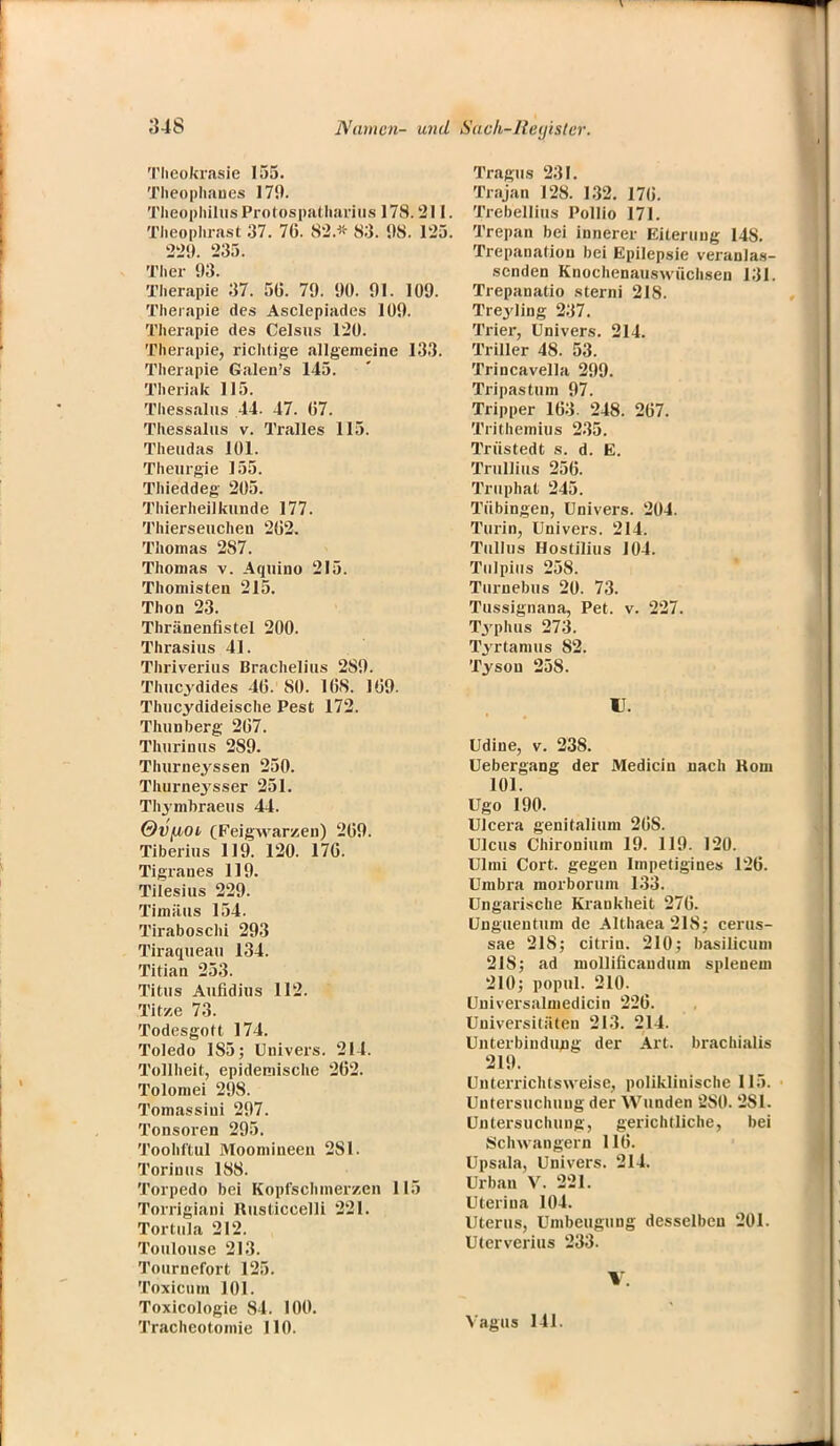 Theokrasie 155. Theophaues 179. TlieopliilusProtospatharius 178.211. Theoplirast 37. 7(5. 82.'» 83. 98. 125. 229. 235. Tlier 93. Therapie 37. 5(5. 79. 90. 91. 109. Therapie des Asclepiades 109. Therapie des Celsus 120. Therapie, richtige allgemeine 133. Therapie Galen's 145. Theriak 115. Thessaltis 44- 47. (57. Thessalus v. Tralles 115. Theudas 101. Theurgie 155. Thieddeg 205. Thierheilkunde 177. Thierseuchen 2(52. Thomas 287. Thomas v. Aquino 215. Thomisten 215. Thon 23. Thränenfistel 200. Thrasius 41. Thriverius Brachelius 289. Thucydides 46. SO. 1(58. 1(59. Thucydideische Pest 172. Thunberg 207. Tluirinus 289. Thurneyssen 250. Thurne3'sser 251. Thymbraeus 44. Ovfioi (Feigwarzen) 269. Tiberius 119. 120. 176. Tigranes 119. Tilesius 229. Timätis 154. Tirabosehi 293 Tiraqueau 134. Titian 253. Titus Aufidius 112. Tit/.e 73. Todesgott 174. Toledo 1S5; Uuivers. 211. Tollheit, epidemische 262. Tolomei 298. Tomassiui 297. Tonsoren 295. Toohftul Moomineen 281. Torinus 188. Torpedo bei Kopfschmerzen 115 Torrigiani Rusticcelli 221. Tortula 212. Toulouse 213. Tournefort 125. Toxicum 101. Toxicologie 84. 100. Tracheotomie 110. Tragus 231. Trajan 128. 132. 17(5. Trebellius Pollio 171. Trepan bei innerer Eiterung 14S. Trepanation bei Epilepsie veranlas- senden Knochenauswüchsen 131. Trepanatio sterni 218. Treyling 237. Trier, Univers. 214. Triller 48. 53. Trincavella 299. Tripastum 97. Tripper 163. 248. 267. Trithemius 235. Trüstedt s. d. E. Trulliüs 256. Trnphat 245. Tübingen, ünivers. 204. Turin, Univers. 214. Tullus Hostilius 104. Tulpius 258. Turnebus 20. 73. Tussignana, Pet. v. 227. Typhus 273. Tyrtamus 82. Tyson 258. IL Udine, v. 238. Uebergang der Medicin nach Korn 101. Ugo 190. Ulcera genitalium 26S. Ulcus Chironium 19. 119. 120. Ulm! Cort. gegen Impetigines 126. Umbra morborum 133. Ungarische Krankheit 276. Ungueutum de Althaea2I8; cerus- sae 21S; citrin. 210; basiücuni 218; ad molliücaudum splenem 210; popul. 210. Universalmedicin 226. Universitäten 213. 214. Unterbindung der Art. brachialis 219. Unterrichtsweise, poliklinische 115. Untersuchung der Wunden 2S0. 281. Untersuchung, gerichtliche, bei Schwängern 116. Upsala, Univers. 214. Urban V. 221. Uterina 104. Uterus, Umbeugung desselben 201. Uterverius 233. V. Vagus 141.