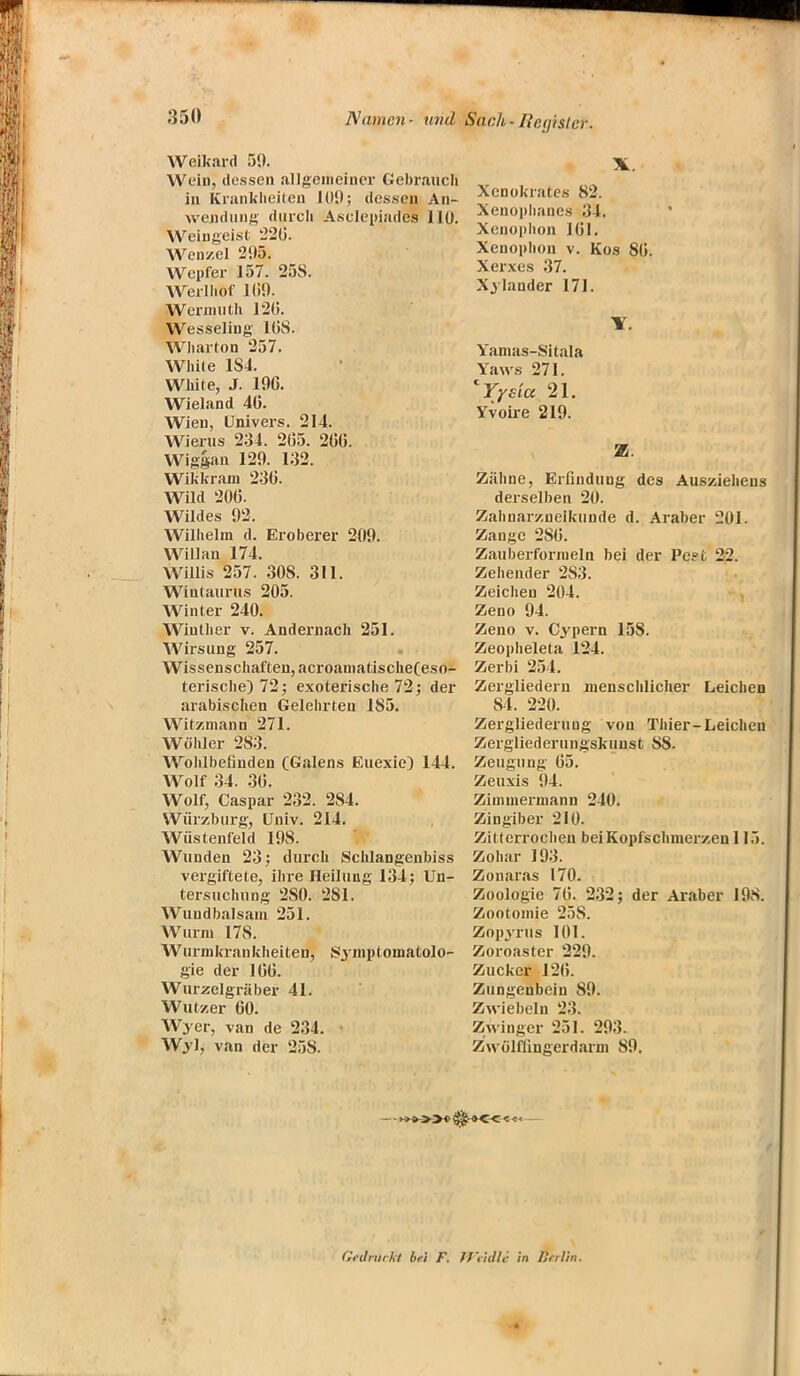 Weikard 50. Wein, dessen allgemeiner Gebrauch in Krankheiten JOD; dessen An- wendung durch Asclepiades 110. Weingeist 226. Wen/.el 295. Wcpfer 157. 25S. Werlhof 11)9. Wermuth 120. Wesseling 1(58. Wharton 257. White 1S4. White, J. 19C. Wieland 40. Wien, Univers. 214. Wieras 231. 205. 266. Wiggan 129. 1:32. WiU-rain 236. Wild 206. Wildes 92. Wilhelm d. Eroberer 209. Willan 174. Willis 257. 308. 311. Wiutaurus 205. Winter 240. Wiuther v. Andernach 251. Wirsung 257. Wissenschaften, acroamatische(eso- terische) 72; exoterische 72; der arabischen Gelehrten 185. Witzmann 271. Wühler 283. Wohlbefinden CGalens Euexic} 144. Wolf 34. 36. Wolf, Caspar 232. 284. Würzburg, Univ. 214. Wüstenfeld 198. Wunden 23; durch Schlangenbiss vergiftete, ihre Heilung 134; Un- tersuchung 2S0. 2S1. Wundbalsam 251. Wurm 178. Wurmkrankheiten, Symptomatolo- gie der 166. Wurzelgräber 41. Wutzer 60. Wyer, van de 234. \ Wyl, van der 258. Xenokrates 82. Xenoplianes 31. Xenuphon 161. Xenophon v. Kos 86. Xerxes 37. Xylander 171. Yamas-Sitala Yaws 271. 'Yyeicc 21. Yvoire 219. SB; Zähne, Erfindung des Ausziehen» derselben 20. Zahnarzneikunde d. Araber 201. Zange 2S6. Zauberformeln bei der Pc?fc 22. Zehender 2S3. Zeichen 204. Zeno 94. Zeno v. Cypern 15S. Zeopheleta 124. Zerbi 254. Zergliedern menschlicher Leichen 84. 220. Zergliederung von Thier-Leichen Zergliederungskunst SS. Zeugung 65. Zeuxis 94. Zimmermann 240. Zingiber 210. Zitterrochen bei Kopfschmerzen 115. Zohar 193. Zonaras 170. Zoologie 76. 232; der Araber 198. Zootomie 25S. Zopyrus 101. Zoroaster 229. Zucker 126. Zungenbein 89. Zwiebeln 23. Zwinger 251. 293. Zwölffingerdarm 89. Gedruckt bei F. JfVidli in Berlin.
