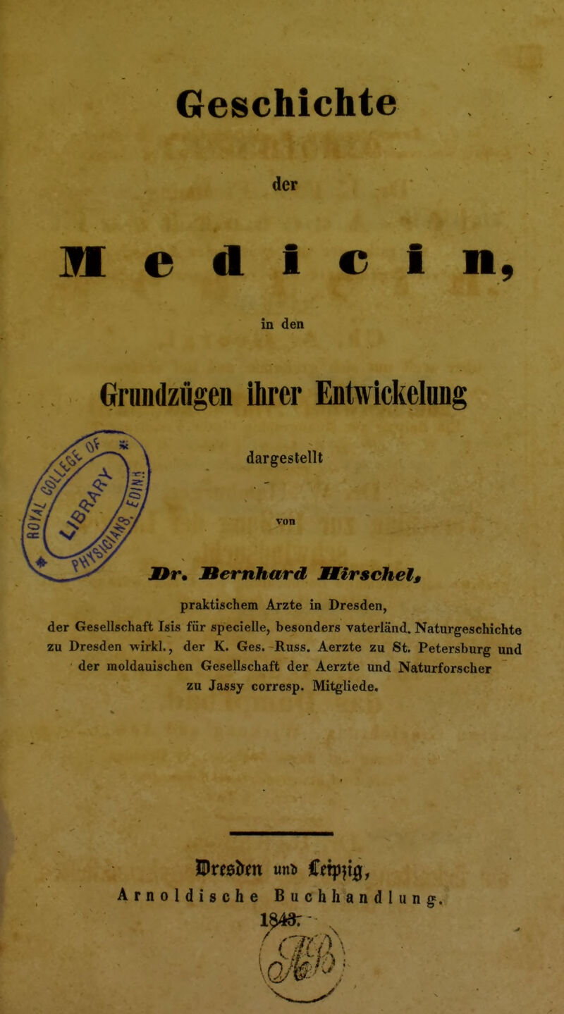 Geschichte der II e Ii I c i R9 in den Grundzügen ihrer Entwickelnng dargestellt von JDr. Bernhard Mirschelt praktischem Arzte in Dresden, der Gesellschaft Isis für specielle, besonders vaterländ. Naturgeschichte zu Dresden wirkl., der K. Ges. Russ. Aerzte zu St. Petersburg und der moldauischen Gesellschaft der Aerzte und Naturforscher zu Jassy corresp. Mitgliede. Arnoldische Buchhandlung.