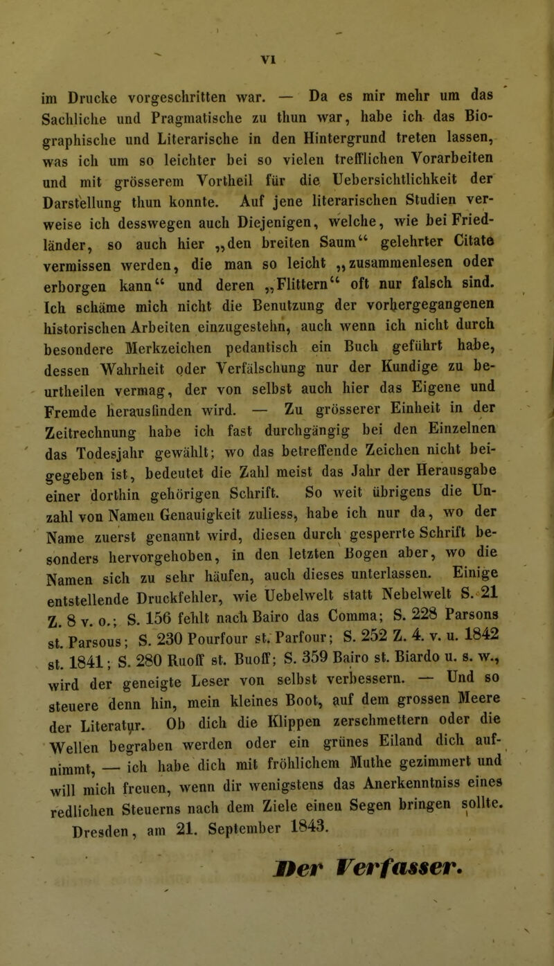 im Drucke vorgeschritten war. — Da es mir mehr um das Sachliclie und Pragmatische zu thun war, habe ich das Bio- graphische und Literarische in den Hintergrund treten lassen, was ich um so leichter bei so vielen trefflichen Vorarbeiten und mit grösserem Vortheil für die Uebersichtlichkeit der Darstellung thun konnte. Auf jene literarischen Studien ver- weise ich desswegen auch Diejenigen, welche, wie bei Fried- länder, so auch hier „den breiten Saum gelehrter Citate vermissen werden, die man so leicht „zusammenlesen oder erborgen kann und deren „Flittern oft nur falsch sind. Ich schäme mich nicht die Benutzung der vorhergegangenen historischen Arbeiten einzugestehn, auch wenn ich nicht durch besondere Merkzeichen pedantisch ein Buch geführt habe, dessen Wahrheit oder Verfälschung nur der Kundige zu be- urtheilen vermag, der von selbst auch hier das Eigene und Fremde herausfinden wird. — Zu grösserer Einheit in der Zeitrechnung habe ich fast durchgängig bei den Einzelnen das Todesjahr gewählt; wo das betreffende Zeichen nicht bei- gegeben ist, bedeutet die Zahl meist das Jahr der Herausgabe einer dorthin gehörigen Schrift. So weit übrigens die Un- zahl von Namen Genauigkeit zuliess, habe ich nur da, wo der Name zuerst genannt wird, diesen durch gesperrte Schrift be- sonders hervorgehoben, in den letzten Bogen aber, wo die Namen sich zu sehr häufen, auch dieses unterlassen. Einige entstellende Druckfehler, wie Uebelwelt statt Nebelwelt S. 21 Z. 8 V. 0.; S. 156 fehlt nach Bairo das Comma; S. 228 Parsons st'parsous; S. 230 Pourfour st. Parfour; S. 252 Z. 4. v. u. 1842 st! 1841; S. 280 Ruoff st. Buoff; S. 359 Bairo st. Biardo u. s. w., wird der geneigte Leser von selbst verbessern. — Und so steuere denn hin, mein kleines Boot, auf dem grossen Meere der Literati^r. Ob dich die Klippen zerschmettern oder die Wellen begraben werden oder ein grünes Eiland dich auf- nimmt, — Ich habe dich mit fröhlichem Muthe gezimmert und will m'ich freuen, wenn dir wenigstens das Anerkenntniss eines redlichen Steuerns nach dem Ziele einen Segen bringen sollte. Dresden, am 21. September 1843. JPer Verfasser