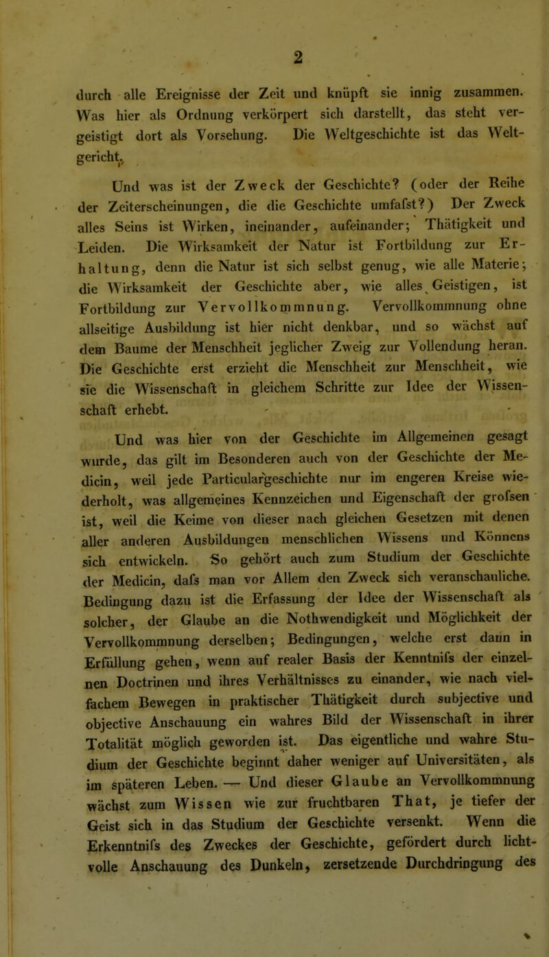 durch alle Ereignisse der Zeit und knüpft sie innig zusammen. i Was hier als Ordnung verkörpert sich darstellt, das steht ver- j geistigt dort als Vorsehung. Die Weltgeschichte ist das Welt- gericht, | I Und was ist der Zweck der Geschichte? (oder der Reihe der Zeiterscheinungen, die die Geschichte umfafst?) Der Zweck : alles Seins ist Wirken, ineinander, aufeinander; Thätigkeit und Leiden. Die Wirksamkeit der Natur ist Fortbildung zur Er- i haltung, denn die Natur ist sich selbst genug, wie alle Materie; i die Wirksamkeit der Geschichte aber, wie alles Geistigen, ist i Fortbildung zur Vervollkommnung. Vervollkommnung ohne : allseitige Ausbildung ist hier nicht denkbar, und so wächst auf ^ dem Baume der Menschheit jeglicher Zweig zur Vollendung heran. Die Geschichte erst erzieht die Menschheit zur Menschheit, wie sfe die Wissenschaft in gleichem Schritte zur Idee der Wissen- i Schaft erhebt. Und was hier von der Geschichte im Allgemeinen gesagt j wurde, das gilt im Besonderen auch von der Geschichte der Me- dicin, weil jede Particulargeschichte nur im engeren Kreise wie- ; derholt, was allgemeines Kennzeichen und Eigenschaft der grofsen ist, weil die Keime von dieser nach gleichen Gesetzen mit denen aller anderen Ausbildungen menschlichen Wissens und Könnens j sich entwickeln. So gehört auch zum Studium der Geschichte der Medicin, dafs man vor Allem den Zweck sich veranschauliche. 1 Bedingung dazu ist die Erfassung der Idee der Wissenschaft als j solcher, der Glaube an die Nothwendigkeit und Möglichkeit der Vervollkommnung derselben; Bedingungen, welche erst dann in Erfüllung gehen, wenn auf realer Basis der Kenntnifs der einzel- j nen Doctrinen und ihres Verhältnisses zu einander, wie nach viel- j fachem Bewegen in praktischer Thätigkeit durch subjective und | objective Anschauung ein wahres Bild der Wissenschaft in ihrer ■ Totalität möglich geworden ist. Das eigentliche und wahre Stu- dium der Geschichte beginnt daher weniger auf Universitäten, als j im späteren Leben. — Und dieser Glaube an Vervollkommnung | wächst zum Wissen wie zur fruchtbaren That, je tiefer der i Geist sich in das Studium der Geschichte versenkt. Wenn die ■ Erkenntnifs des Zweckes der Geschichte, gefördert durch licht- \ volle Anschauung des Dunkeln, zersetzende Durchdringung des i