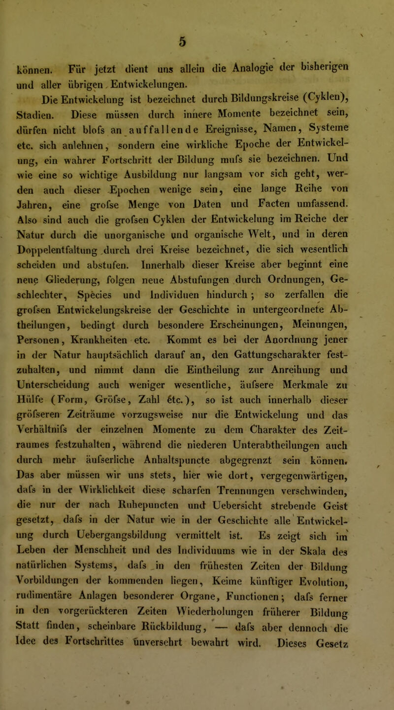 können. Für jetzt dient uns allein die Analogie der bisherigen und aller übrigen Entvvickelungen. Die Entwickelung ist bezeichnet durch Bildnngskreise (Cyklen), Stadien. Diese müssen durch innere Momente bezeichnet sein, dürfen nicht blofs an auf fallende Ereignisse, Namen, Systeme etc. sich anlehnen, sondern eine wirkliche Epoche der Entwickel- ung, ein wahrer Fortschritt der Bildung mufs sie bezeichnen. Und wie eine so wichtige Ausbildung nur langsam vor sich geht, wer- den auch dieser -Epochen wenige sein, eine lange Reihe von Jahren, eine grofse Menge von Daten und Facten umfassend. Also sind auch die grofsen Cyklen der Entwickelung im Reiche der Natur durch die unorganische und organische Welt, und in deren Doppelentfaltung durch drei Kreise bezeichnet, die sich wesentlich scheiden und abstufen. Innerhalb dieser Kreise aber beginnt eine neue Gliederung, folgen neue Abstufungen durch Ordnungen, Ge- schlechter, Species und Individuen hindurch ; so zerfallen die grofsen Entwickelungskreise der Geschichte in untergeordnete Ab- theilungen, bedingt durch besondere Erscheinungen, Meinungen, Personen, Krankheiten etc. Kommt es bei der Anordnung jener in der Natur hauptsächlich darauf an, den Gattungscharakter fest- zuhalten, und nimmt dann die Eintheilung zur Anreihung und Unterscheidung auch weniger wesentliche, äufsere Merkmale zu Hülfe (Form, Gröfse, Zahl ^tc.), so ist auch innerhalb dieser gröfseren Zeiträume vorzugsweise nur die Entwickelung und das Verhältnifs der einzelnen Momente zu dem Charakter des Zeit- raumes festzuhalten, während die niederen Unterabtheilungen auch durch mehr äufserliche Anhaltspuncte abgegrenzt sein können. Das aber müssen wir uns stets, hier wie dort, vergegenwärtigen, dafs in der Wirklichkeit diese scharfen Trennungen verschwinden, die nur der nach Ruhepuncten und Uebersicht strebende Geist gesetzt, dafs in der Natur wie in der Geschichte alle Entwickel- ung durch Uebergangsbildung vermittelt ist. Es zeigt sich im Leben der Menschheit und des Individuums wie in der Skala des natürlichen Systems, dafs in den frühesten Zeiten der Bildung Vorbildungen der kommenden liegen, Keime künftiger Evolution, rudimentäre Anlagen besonderer Organe, Functionen; dafs ferner in den vorgerückteren Zeiten Wiederholungen früherer Bildung Statt finden, scheinbare Rückbildung, — dafs aber dennoch die Idee des Fortschrittes unversehrt bewahrt wird. Dieses Gesetz