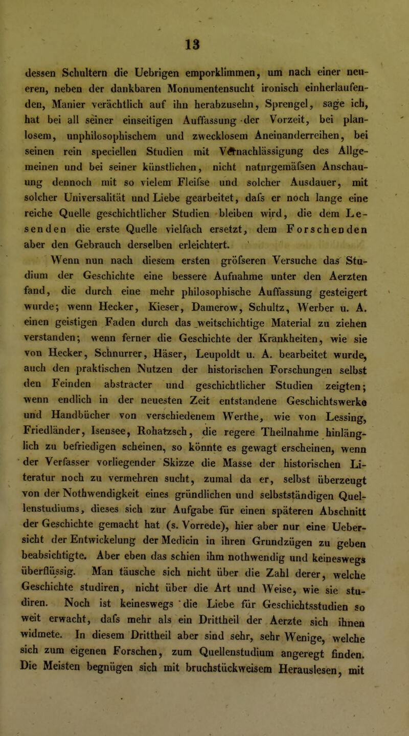 dessen Schultern die Uebrigen emporklimmen, um nach einer neu- eren, neben der dankbaren Monumentensucht ironisch einherlaufen- den, Manier verächtlich auf ihn herabzusehn, Sprengel, sage ich, hat bei all seiner einseitigen Auffassung der Vorzeit, bei plan- losem, unphilosophischem und zwecklosem Aneinanderreihen, bei seinen rein speciellen Studien mit VÄ-nachlässigung des Allge- meinen und bei seiner künstlichen, nicht naturgemäfsen Anschau- ung dennoch mit so vielem Fleifse und solcher Ausdauer, mit solcher Universalität und Liebe gearbeitet, dafs er noch lange eine reiche Quelle geschichtlicher Studien bleiben wird, die dem Le- senden die erste Quelle vielfach ersetzt, dem Forschenden aber den Gebrauch derselben erleichtert. Wenn nun nach diesem ersten gröfseren Versuche das Stu- dium der Geschichte eine bessere Aufnahme unter den Aerzten fand, die durch eine mehr philosophische Auffassung gesteigert wurde; wenn Hecker, Kieser, Damerow, Schultz, Werber u. A. einen geistigen Faden durch das _weitschichtige Material zu ziehen verstanden; wenn ferner die Geschichte der Krankheiten, wie sie von Hecker, Schnurrer, Häser, Leupoldt u. A. bearbeitet wurde, auch den praktischen Nutzen der historischen Forschungen selbst den Feinden abstracter und geschichtlicher Studien zeigten; wenn endlich in der neuesten Zeit entstandene Geschichtswerke und Handbücher von verschiedenem Werthe, wie von Lessing, Friedländer, Isensee, Rohatzsch, die regere Theilnahme hinläng- lich zu befriedigen scheinen, so könnte es gewagt erscheinen, wenn der Verfasser vorliegender Skizze die Masse der historischen Li- teratur noch zu vermehren sucht, zumal da er, selbst überzeugt von der Nothwendigkeit eines gründlichen und selbstständigen Quel- lenstudiums, dieses sich zur Aufgabe für einen späteren Abschnitt der Geschichte gemacht hat (s. Vorrede), hier aber nur eine Ueber- sicht der Entwickelung derMedicin in ihren Grundzügen zu geben beabsichtigte. Aber eben das schien ihm nothwendig und keineswegs überflüssig. Man täusche sich nicht über die Zahl derer, welche Geschichte studiren, nicht über die Art und Weise, wie sie stu- diren. Noch ist keineswegs die Liebe für Geschichtsstudien so weit erwacht, dafs mehr als ein Drittheil der Aerzte sich ihnen widmete. In diesem Drittheil aber sind sehr, sehr Wenige, welche sich zum eigenen Forschen, zum Quellenstudium angeregt finden. Die Meisten begnügen sich mit bruchstiickweisem Herauslesen, mit