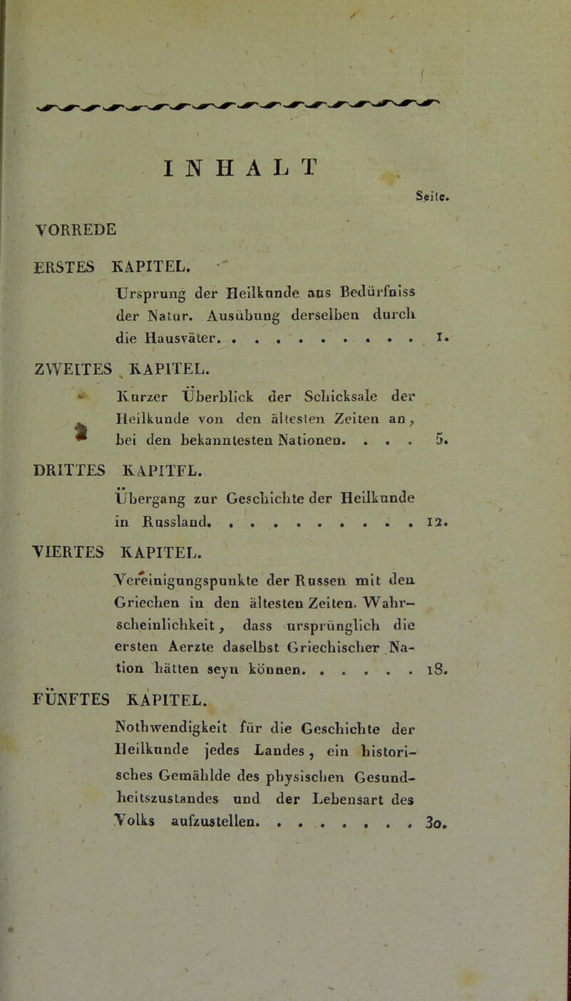 ( INHALT Seile. VORREDE ERSTES KAPITEL. Ursprung der Hellknnde ans Bedürfnlss der Natur. Ausübung derselben durch die Hausväter !• ZWEITES ^ KAPITEL. “ Kurzer Überblick der Schicksale der Heilkunde von den ältesten Zeiten an, bei den bekanntesten Nationen. . . t DRITTES 5. KAPITEL. • • Übergang zur Geschichte der Heilkunde in Russland. ......... 12. VIERTES KAPITEL. Verelnigungspunkte der Russen mit den Griechen in den ältesten Zeiten. Wahr- scheinlichkeit , dass ursprünglich die ersten Aerzte daselbst Griechischer Na- tion hätten seyn können l8. FÜNFTES KAPITEL. Nothwendigkelt für die Geschichte der lleilknnde Jedes Landes, ein histori- sches Gemählde des physischen Gesnnd- heitszustandes nnd der Lebensart des Volks aufzustellen 3o,