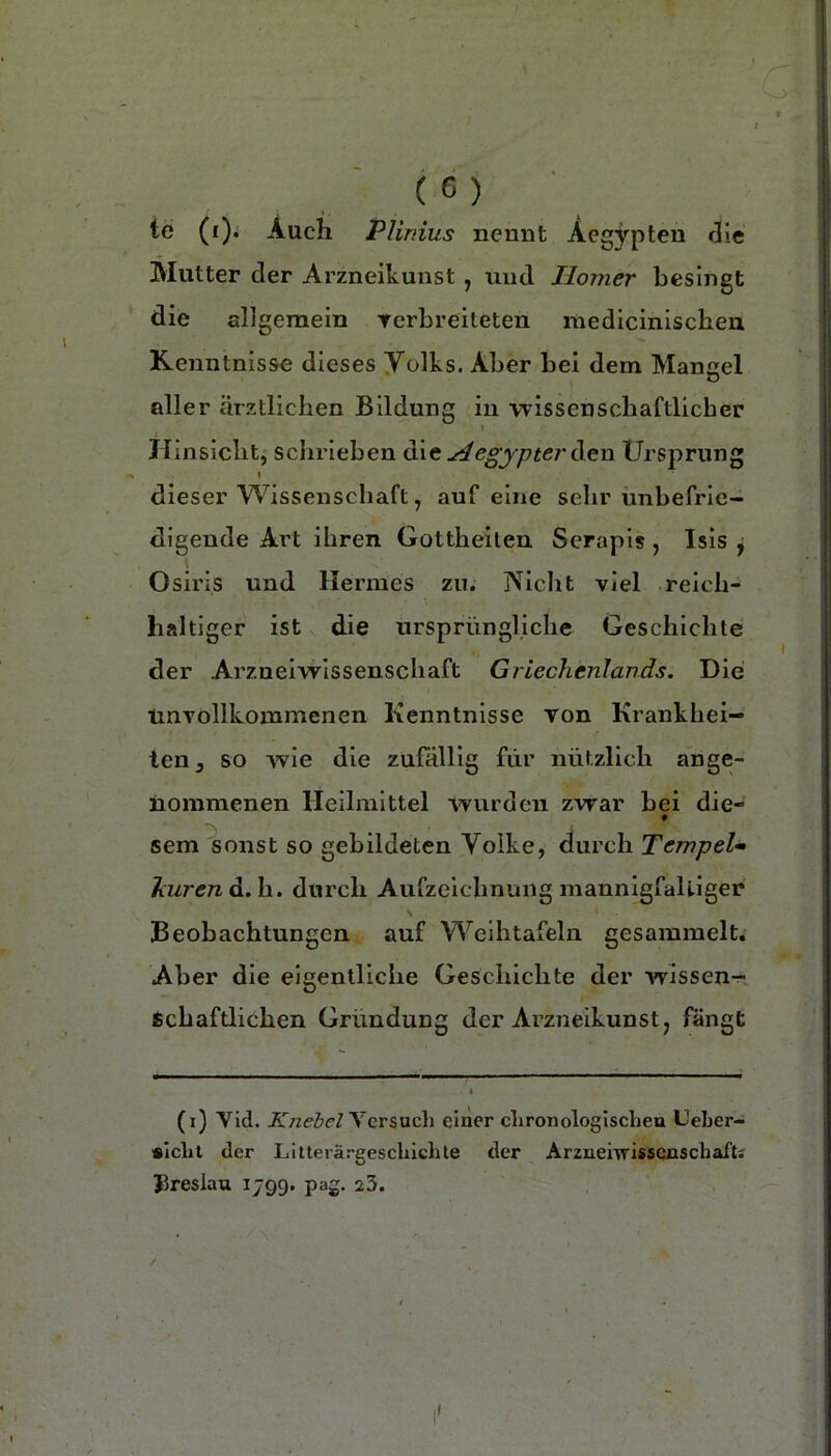 te (i). Auch Pliriius nennt Aegypten ^le Mutter der Arzneikunst , und Homer besingt die all gemein rerbreiteten niedicinischeii Kenntnisse dieses yolks. Aber bei dem Mangel aller ärztlichen Bildung in wissenschaftlicher Hinsicht, sclii’ieben a\t Hegjpter ([en Ursprung I dieser Wissenschaft, auf eine sehr unbefrie- digende Art ihren Gottheiten Serapis , Isis j 1 . Osiris und Hermes zu. jViclit viel reich- haltiger ist die urspriingljche Geschichte der Arzueiwissenschaft Griechenlands. Die linTollkommenen Kenntnisse Ton Krankhei- ten, so wie die zufällig für nützlich ange- nommenen Heilmittel wurden zwar bei die- sem sonst so gebildeten Volke, durch Tempel* liurendi.h.. durch Aufzeichnung mannigfaUiger S Beobachtungen auf Wcihtafeln gesammelt. Aber die eigentliche Geschichte der wissen-r ichaftlichen Gründung der Arzneikunst, fängt (i) Vid. Ycrsucli einer chronologiscbeu Ueber- slcbl der LItterärgescbicble der Arznemissensebafts Jireslau 1799. pag. 23.