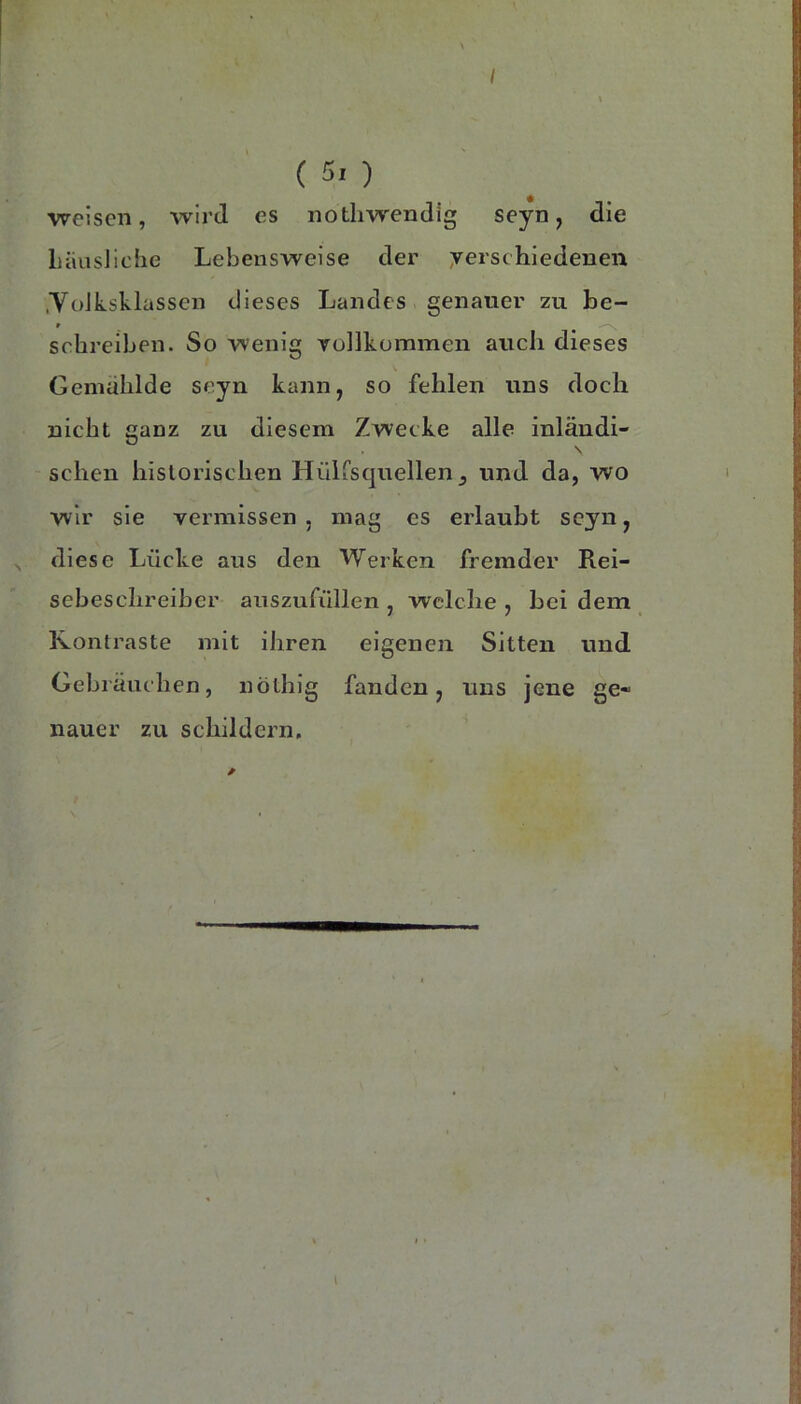 weisen, wird es notliwendig seyn, die LiiasJiche Lebensweise der yerschiedenen .YoJksklasscn dieses Landes genauer zu be- r schreiben. So wenig vollkommen auch dieses Gemalilde seyn kann, so fehlen uns doch nicht ganz zu diesem Zwecke alle inländi- \ scheu historischen Hülisquellen^ und da, wo wir sie vermissen , mag es erlaubt seyn, diese Lücke aus den Werken fremder Rei- sebeschreibcr aiiszufüllen , welche , bei dem Kontraste mit ihren eigenen Sitten und Gebräuchen, nöthig fanden, uns jene ge« nauer zu schildern.