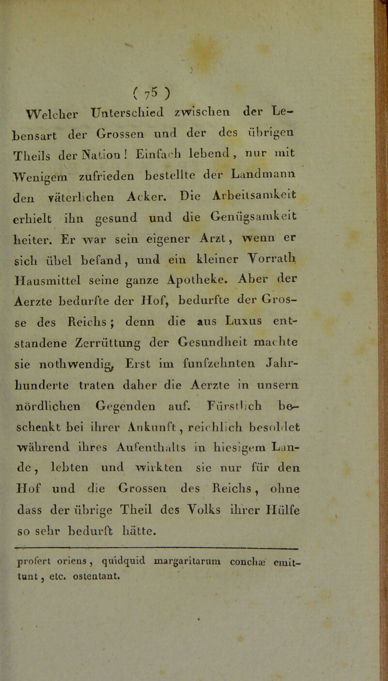 Welclier Unterschied zwischen der Le- bensart der Grossen und der des übrigen Theils der Nation! Einfach lebend, nur mit Wenigem zufrieden bestellte der Landmann den yäterhchen Acker. Die Arbeitsamkeit erhielt ihn gesund und die Genügsamkeit heiter. Er war sein eigener Arzt, wenn er sich übel befand, und ein kleiner Vorrath Hausmittel seine ganze Apotheke. Aber der Aerzte bedurfte der Hof, bedurfte der Gros- se des Reichs; denn die aus Luxus ent- standene Zerrüttung der Gesundheit machte sie nothwendig, Erst im fünfzehnten Jahr- hunderte traten daher die Aerzte in unsern nördlichen Gegenden auf. Fürstlich be- schenkt bei ihrer Ankunft, reichlich besohlet während ihres Aufenthalts in hiesigem Lan- de , lebten und wirkten sie nur für den Hof und die Grossen des Reichs, ohne dass der übrige Theil des Volks ihrer Hülfe so sehr bedurft hätte. proferl oriens, quidquid margaritarum concliaj emit- tunt, etc. osleatant.