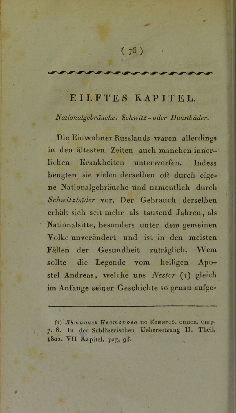 EILFTES KAPITEL. Nationalgebräuche, Schwitz-oder Dunstbäder. Die Einwohner Russlands waren allerdings in den ältesten Zeiten auch manchen inner- lichen Krankheiten unterworfen. Indess beugten^ sie yielen derselben oft durch eige- ne Nationalgebräuche und namentlich durch Schivitzhäder vor. Der Gebrauch derselben erhält sich seit mehr als tausend Jahren, als Nationalsitte, besonders unter dem gemeinen Volke unverändert und ist in den meisten Fällen der Gesundheit zuträglich. Wem sollte die Legende vom heiligen Apo- stel Andreas, welche uns Nestor (t) gleich im Anfänge seiner Geschichte so genau aufge- (r) Ahm onuch Hecmopoea no KcHHrcö. ciihck, cnip. 7« 8. la der Sclilözerischeii IJeberselzung II. Theil. 1803. VII Kapitel, pag. ) N