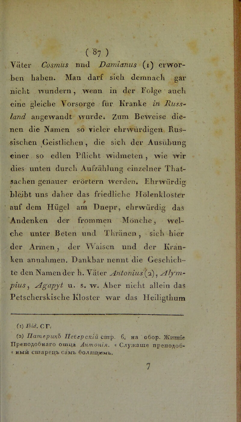 Väter Cosinus nrid Damianus (i) erwor- ben haben. Man darf sieh deiiinacK gar nicht \Tundern, wenn in der Folge auch ciiie gleiche Vorsorge für Kranke in Russ-- land angewandt wurde» Zum Beweise die- nen die Namen so vieler ehrwürdigen Rus- sischen Geistlichen, die sich der Ausübung einer so edlen Pflicht widmeten , wie wir dies unten durch Aufzählung einzelner That- sachen genauer erörtern werden» Ehrwürdig bleibt uns daher das friedliche Hölenkloster / ■ auf dem Flügel am Dnepr, ehrwürdig das Andenken der frommen Mönche, Wel- ehe unter Beten und Thränen, sich hier der Armen, der Y\ alsen und der Kran- ken annahmen. Dankbar nennt die Geschich- te den Namen der h. Väler Antonius \d) ^ ydJym- pius y ^gapji u. s. w. Aber nicht allein das Petscherskische Kloster war das Fleillgthum f I) IIid. C Tw (2) ÜamrpuKd itetepckiü cmp. 6. na o6op. >KHmie I7peno;\o6Haro omuta AnmOHiA. « C-iyjKauie npeno;\o6- Hbiü cniapenij caMi. öo^au^MMb. 7