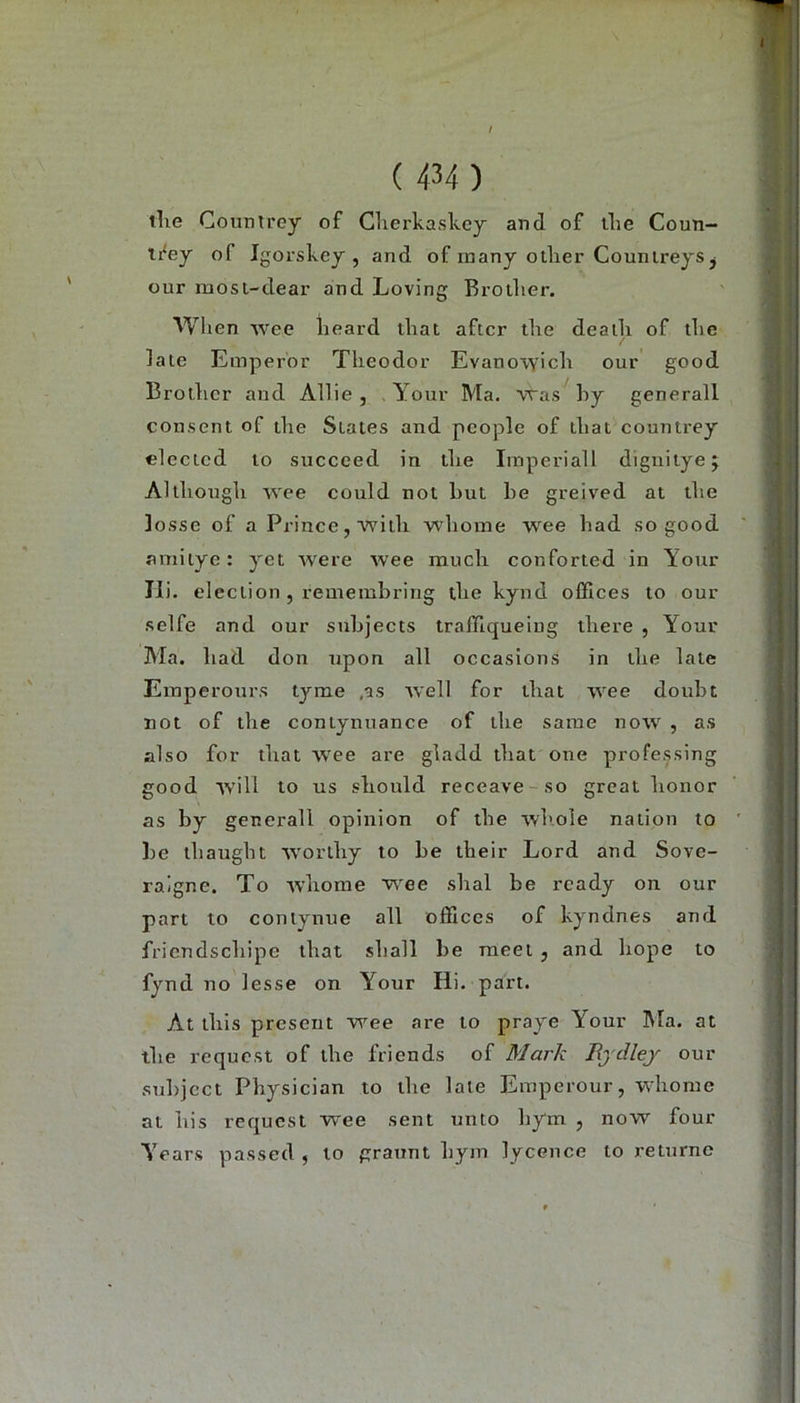 / ( 434) tlie Countrey of Clierkaskey and of tlie Coun- ti^ey of Igorskey , and of many ollier Counireys j our mosi-dear and Loving Brotlier. Wlien wee lieard tliat aftcr tlie deaili of tlie late Euiperor Theodor Evano^yich our good Brother and Allie , . Your Ma. 'vras hy generali consent of ihe States and people of that countrey clectcd to succced in the Imperiall dignitye; Altliough wee could not but be greived at the losse of a Prince,with whome wee bad so good amitye: yet were wee much conforted in Your Ili. election, remembring the kynd offices to our seife and our subjects traffiqueiug there , Your Ala. had don npon all occasions in the late Einperours tyme ,as well for that wee doubt not of the coniynuance of the same now , as also for that wee are gladd that one professing good tvill to US should receave-so great honor as by generali opinion of the wliole nation to be thaught worthy to be their Lord and Sove- ralgne. To -whome wee shal be ready on our part to contynue all offices of kyndnes and fricndschipe that shall be raeet j and hope to fynd no lesse on Your Hi- pari. At this present wee are to praye Your Ma. at the requost of the friends of Mark Bydlej our subjcct Physician to the late Emperour, whome at bis requcst wee sent unto hym , now four Years passed , to graunt hym lycence to retnrnc