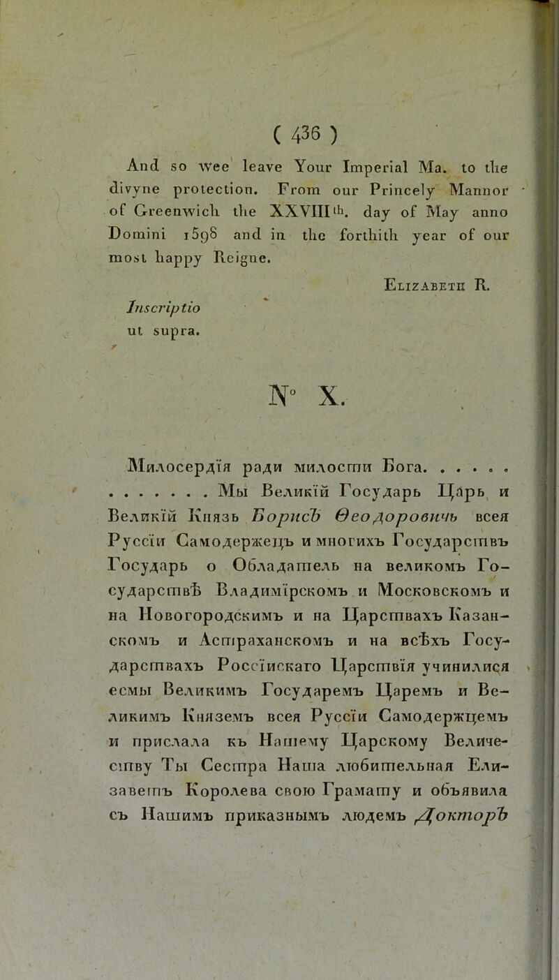 And so wee' leave Your Imperial Ma. to tlie divyne protection. From our Princely Mannor of Greenwich the XXVIIFli. day of May anno Domini iSgS and in thc forthith year of our mosl happy Ptcigne. Elizabeth R. Inscj’iptio ut supra. . N“ X. * MHAOcep^iH pa^w MHAOCtTTH Bora Mbl BeAHKiH FocyAapb Ij^apb, h BeAHKiM Kiiasb Jiopncb ßeo/i^opoenuh bcch Pycc'in Caivi04;ep‘-Keni> h Miioruxii rocy^apctriBi. Focy^apb o OöAa^ameAb na bcahkomij Fo- fr' CyAapClTlB'h BAaAHM'ipCKOMl» H MoCKOBCKOMIj H Ha HoBoropo^CKMMi» H Ha l^apcTHBaxii Kasan- ckomij h AcmpaxancKOMii h Ha BCfexH Focy- ^apcmsaxt PoccincKaro l^apcrnBia yqwHHAnQfl ecMbi BcAHKMM'b Focy4apeMi> IJ^apeivn» h Be- AHKHMl) KuHSeiM-b BC6H Pyccfw CaM04ep>Kl][eM'b M npttcAaAa kb Hame,My U^apcKOMy BeAHae- cmBy Tbl Cecmpa Haina ATOÖHmeAbiiaii Eah- saBemij KopoAesa cboio FpaMamy h oÖBHBHAa Cl> HaUIHMB npHKaSHblMB AIO^eMB p^OKmOp'b