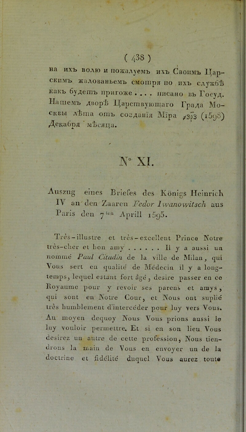 Ha Hxi» BOAH) H no3iaAyeMi. HXt Cbohmij l(ap- CKiiMi, acaAOBaHbeMH cMompH no hxi> CAyacö'ö KQKT^ 6y4emi> npwro/Ke .... iiHcano Bt Tocy^. Hameftii. ^Bopii I^apcmByiomaro Fpa^a Mo- CKEbi A-fema omt coa^aiiLi Mipa ^3^3 (i5(j8) ^eKabpa ‘ Mtcau.a. XL Auszug eines Briefes des Köniiis HeinricK o IV an den Zaaren Fedor Iwanowitsch aus Paris den 7^*^“ Aprill 1595. 1 res - illustre et tres - excellcut Prince Nolre tres—clier et bon amy II y a aussi uix nomme Paul Citadüi de la ville de Milan, qui Vous sert eu qualile' de Medecin il y a long- tenips, lecjuel esiant fort age', desire passer en ce Iloyaume pour y revoir ses parens et amys , qui sollt ea JNolre Cour, et Nous out suplie lies liumblement d’inierceder pour luy vers Vous. Au moyen dequoy Nous Vous prions aussi le luy vouloir periiieltre. Et si eu son lieu Vous desirez uii autre de cette profession, Nous tieu- drous la iiiaiu de Vous en eiivoyer un de la doctrine et fiddlite duquel Vous aurez tonte I
