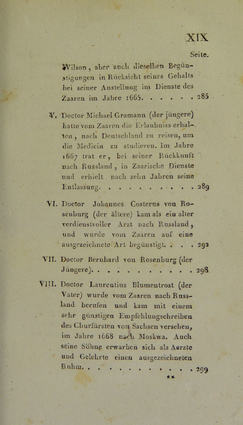 Seite. JVilson , aber auch dieselben Begün- stigungen in Rücksiebt seines Gehalts bei seiner Anstellung im Dienste des Zaaren im Jahre 16G5. . . « • • 285 V. 'Doctor Michael Gramann (der jüngere) halte vom Zaaren die Erlanbniss erhal—, len , nach Deutschland zu reisen, um die Medicin zu studieren. Im Jahre 1667 trat er, bei seiner Rückkunft nach Russland , in Zaarischc Dienste nud erhielt nach zehn Jahren seine Entlassung 289 VI. Doctor Johannes Costerus von Ro- senburg (der ältere) kam als ein alter verdienstvoller Arzt nach Russland, und wurde vom Zaaren auf eine ausgezeichnete Art begünstig c. • • . 292 VII. Doctor Bernhard von Rosenburg (der Jüngere) 298 VIII. Doctor Laurentius Blumentrost (der Vater) wurde vom Zaaren nach Ross- Iaud berufen und kam mit einem sehr günstigen Empfehluugschreiben des Churfürsten von Sachsen versehen, im Jahre 1C68 nach Moskwa. Auch seine Söhnp erwarben sich als Aerzte und Gelehrte einen ausgezeichneten P-11 hui * *■