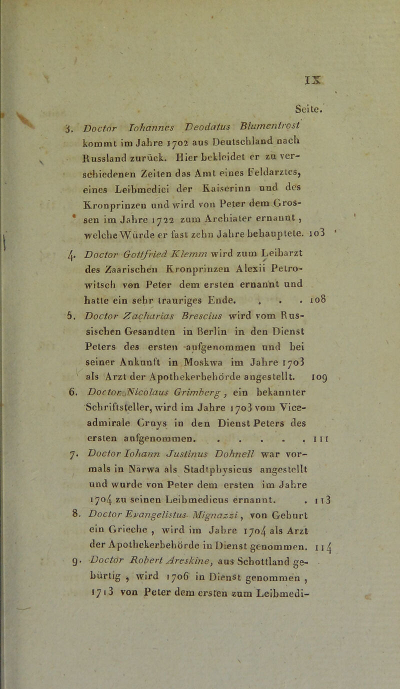 \ Seite. S. Doctor Iohannes Deodat.us Blumentrost kommt im Jahre 1702 aas Deutschland nach Russland zurück. Hier bekleidet er zu ver- schiedenen Zeiten das Amt eines L( eldarztes, eines Leibmedici der Kaiserinn und des Kronprinzen und wird von Peter dem Gros- * sen im Jahre 1722 zum Archiater ernannt, welche Würde er fast zehn Jahre behauptete. io3 ly Doctor Gottfried Klemm wird zum Leibarzt des Zaarischen Kronprinzen Alexii Petro- witsch von Peter dem ersten ernannt und hatte ein sehr trauriges Ende. . . . 108 5. Doctor Zacharias Brescias wird vom Rus- sischen Gesandten in Berlin in den Dienst Peters des ersten aufgenommen und bei seiner Ankunft in Moskwa im Jahre 1703 als Arzt der Apothekerbehörde augestellt. 109 6. Doctor Kicolaus Grimberg, ein bekannter Schriftsteller, wird im Jahre 1703 vom Vice- admirale Cruys in den Dienst Peters des ersten anfgenommen 111 7. Doctor loharm Justinus Dohnell war vor- mals in Narwa als Stadtpbysicus angestellt und wurde von Peter dem ersten im Jahre 1704. zu seinen Leibmedicus ernannt. . ii3 8. Doctor Epajigelistus- Mignazzi , von Gehurt ein Grieche , wird im Jahre 1704 als Arzt der Apothekerbehörde in Dienst genommen. 11 4 9. Doctor Robert Areskbie, aus Schottland ge- hürtig , wird 170G in Dienst genommen , *7 13 von Peter dem ersten zum Leibmedi- N