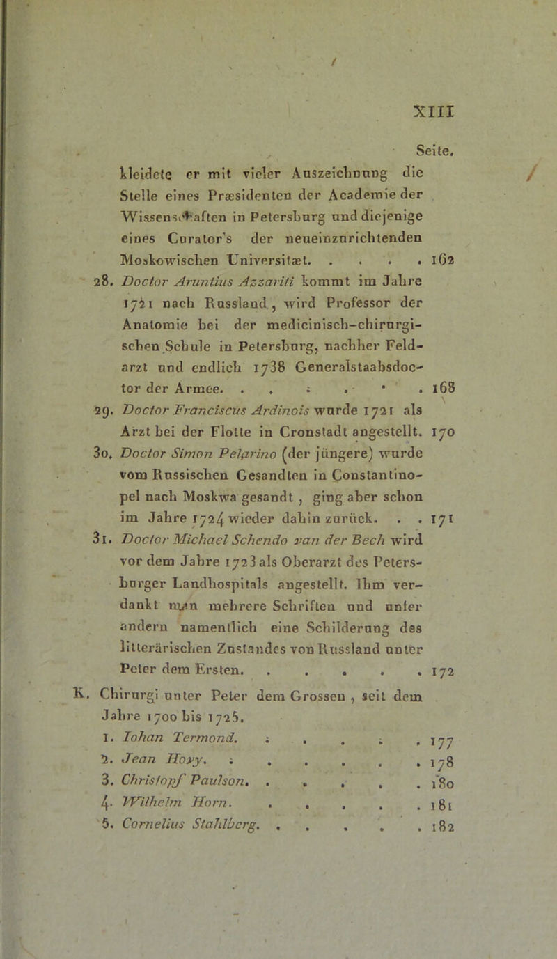 Seite, lilcidcte er mit vieler Auszeichnung die Stelle eines Presidenten der Academieder Wissenschaften in Petersburg und diejenige eines Curator’s der neueinznrichtenden Moskowischen Universitast 162 28. Doctor Aruntius Azzarili kommt im Jahre ijii nach Russland j wird Professor der Anatomie bei der mediciniscli-chirurgi- schen Schule in Petersburg, nachher Feld- arzt und endlich 1738 Generalstaabsdoc- tor der Armee. . ; . * . 168 29. Doctor Francisci/s Ardinois wurde 1721 als Arzt bei der Flotte in Cronstadt angestellt. 170 30. Doctor Simon Pelßrino (der jüngere) wurde vom Russischen Gesandten in Constantino- pel nach Moskwa gesandt , ging aber schon im Jahre 1724 wieder dahin zurück. . . 171 31. Doctor Michael Schendo van der Bech wird vor dem Jahre 172! als Oberarzt des Peters- burger Landhospitals angestellt. Ihm ver- dankt nwn mehrere Schriften und unter andern namentlich eine Schilderung des Literarischen Zustandes von Russland unter Peter dem Ersten. • • . 172 Chirurgi unter Peter dem Grossen , seit dem Jahre 1700 bis T725. I. lohan Termond. ; . • • - 177 2. Jean Hovy. ; . • • . 178 3. ChristopJ Paulson. . • « . 180 4- iWilhelm Horn. . . • • . 181 5. Cornelius Stahlberg. , • • CO to