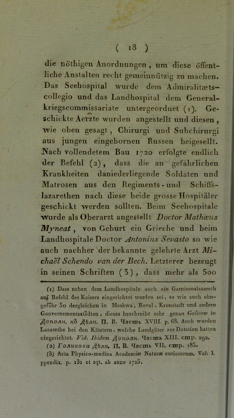 die nöthigen Anordnungen , um diese öffent- liche Anstalten recht gemeinnützig zu machen. Das Seehospital wurde dem Admiralitsets— collegio und das Landhospital dem General- kriegscommissariate untergeordnet (i). Ge- schickte AePzte wurden angestellt und diesen , wie oben gesagt , Chirurgi und Subchirurgi aus jungen eingebornen Pvussen beigesellt. .Nach vollendetem Bau 1720 erfolgte endlich der Befehl (2) t dass die an gefährlichen Krankheiten daniederliegende Soldaten und Matrosen aus den Regiments - und Schiffs- lazarethen nach diese beide grosse Hospitäler geschickt werden sollten. Beim Seehospitalc Wurde als Oberarzt angestellt Doctor Mathceus Myneat , von Geburt ein Grieche und beim Landhospitale Doctor Antonius Sevasto so wie auch nachher der bekannte gelehrte Arzt Mi- chael Schendo van der Bech. Letzterer bezeugt in seinen Schriften (3), dass mehr als 5oo Ci) Dass neben dem Landhospitale auch ein Garnisonslazarclh auf Befehl des Kaisers eingerichtet worden sei, so wie auch ohn- geflthr 5o dergleichen in Moskwa, Reval, Kronstadt und andern Gouvernementsstadten , dieses beschreibt sehr genau Golicow in flonoJiH. kö flt/iu. ET. B. Macrm, XVIII. p. 68. Auch wurden Lazarethc bei den Klöstern . welche Landgüter zur Dotation hatten eingerichtet. Vid. llidem fionoJlH. lIacmfc XIII. cmp. 292. (2) FojiuKoea fli/iH. II. B. lIacnib VII. cmp. i85. (3) Acta Physico-medica Academi® Natur« curiosoruui. Voll I. ppendix, p. i3i et sqt. ab anno 1725.