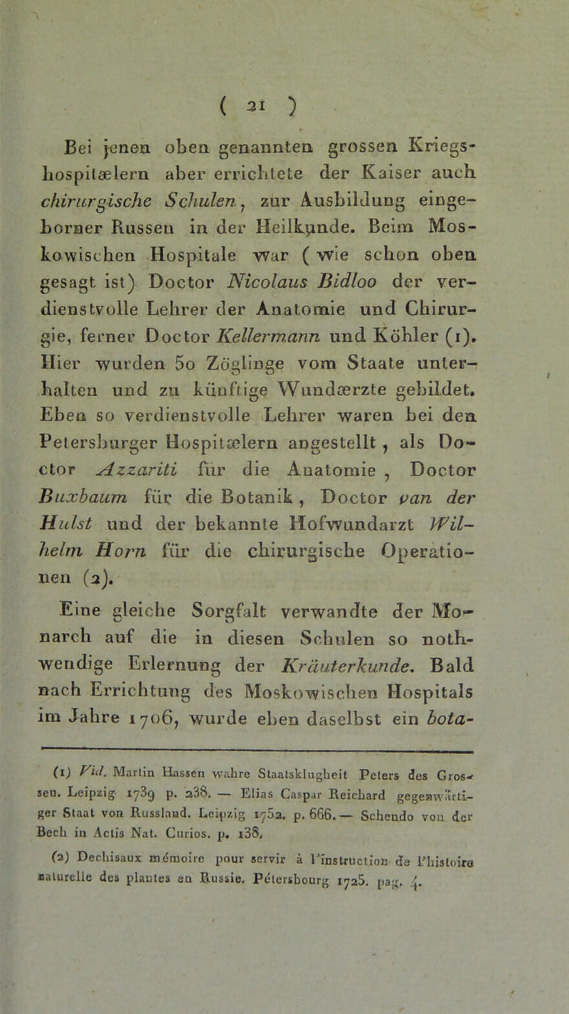 ( 21 ) * Bei jenen oben genannten grossen Kriegs- hospileelern aber errichtete der Kaiser auch chirurgische Schulen7 zur Ausbildung einge- borner Russen in der Heilkunde. Beim Mos- kowischen Hospitale war ( wie schon oben gesagt ist) Doctor Nicolaus Bidloo der ver- dienstvolle Lehrer der Anatomie und Chirur- gie, ferner Doctor Kellermann und Köhler (i). Hier 'wurden 5o Zöglinge vom Staate unter- halten und zu künftige Wundoerzte gebildet. Eben so verdienstvolle Lehrer waren bei den Petersburger Hospitoelern angestellt , als Do- ctor Azzariti für die Anatomie , Doctor Buxbaum für die Botanik, Doctor van der Hülst und der bekannte Hofwundarzt Wil- helm Horn für die chirurgische Operatio- nen (2). Eine gleiche Sorgfalt verwandte der Mo- narch auf die in diesen Schulen so noth- wendige Erlernung der Kräuterkunde. Bald nach Errichtung des Moskowischen Hospitals im Jahre 1706, wurde eben daselbst ein bota- (1) Viel. Martin Hassen wahre Staatsklugheit Peters des Gros- sen. Leipzig 17^9 P* — Elias Caspar Reichard gegenwärti- ger Staat von Russland. Leipzig 1762. p. 666. — Schendo von der Bech in Actis Nat. Curios. p. i38, (2) Deehisaux nu-moirc pour servir ä Pinstruction de Rhisloira