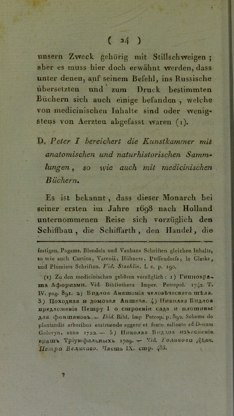 ( *4 ) unsern Zweck gehörig mit Stillschweigen ; aber es muss hier doch erwähnt werden, dass unter denen, auf seinem Befehl, ins Russische übersetzten und zum Druck bestimmten Büchern sich auch einige befanden , welche von medicinischeu Inhalte sind oder wenig- stens von Aerzten abgefasst waren (i). N D. Peter I bereichert die Kunstkamrner mit anatomischen und naturhistorischen Samm■» lungen, so wie auch mit medicinischeu Büchern. Es ist bekannt , dass dieser Monarch bei seiner ersten im Jahre 1698 nach Holland unternommenen Reise sich vorzüglich den Schiffbau , die Schiffarth , den Handel, die festigen, Pngams, Blondeis und Vaubans Schriften gleichen Inhalts, sowie auch Curtius, Vareuii, Hübners, Puffeudorfs, le Clerks, und Plunders Schriften, gid. Staehlin. I. c. p. igo. (1) Zu den niediciniscben gehören vorzüglich : i) runitOKpa- ma A(|)OpM3MH. Vid. ßibliolheca Imper. Pelropol. 174-a- rP* IV. pag. 8gi. a) Bn^oa ÄHamoMin HeAOB'fc>iecKaro rrrfc-aa. 3) noxoßHaa h flOMOsas AnmeKa. 4) HuKüAaa Bma-io« npeflaoiKeHie flernpy I o ciupoeHin ca^a w iuomHHM fljia (^OHtnaHOBi. Ibid. Buhl, Imp Petrop. p. 8ga. Schema de plantandis arboribus exslruendo nggere et foule salionto ad D-num Golovyn, anno 1722.— 5) HtiKOAaa BnA-toa wa'VfiCHeHie Bpanrb TpiyniJxaAnHbiXb 170g. ■*- Vid. foAunoea ßkan. Tie mp a BeAUKaeo. Hacuti, XX. emp- 4^*