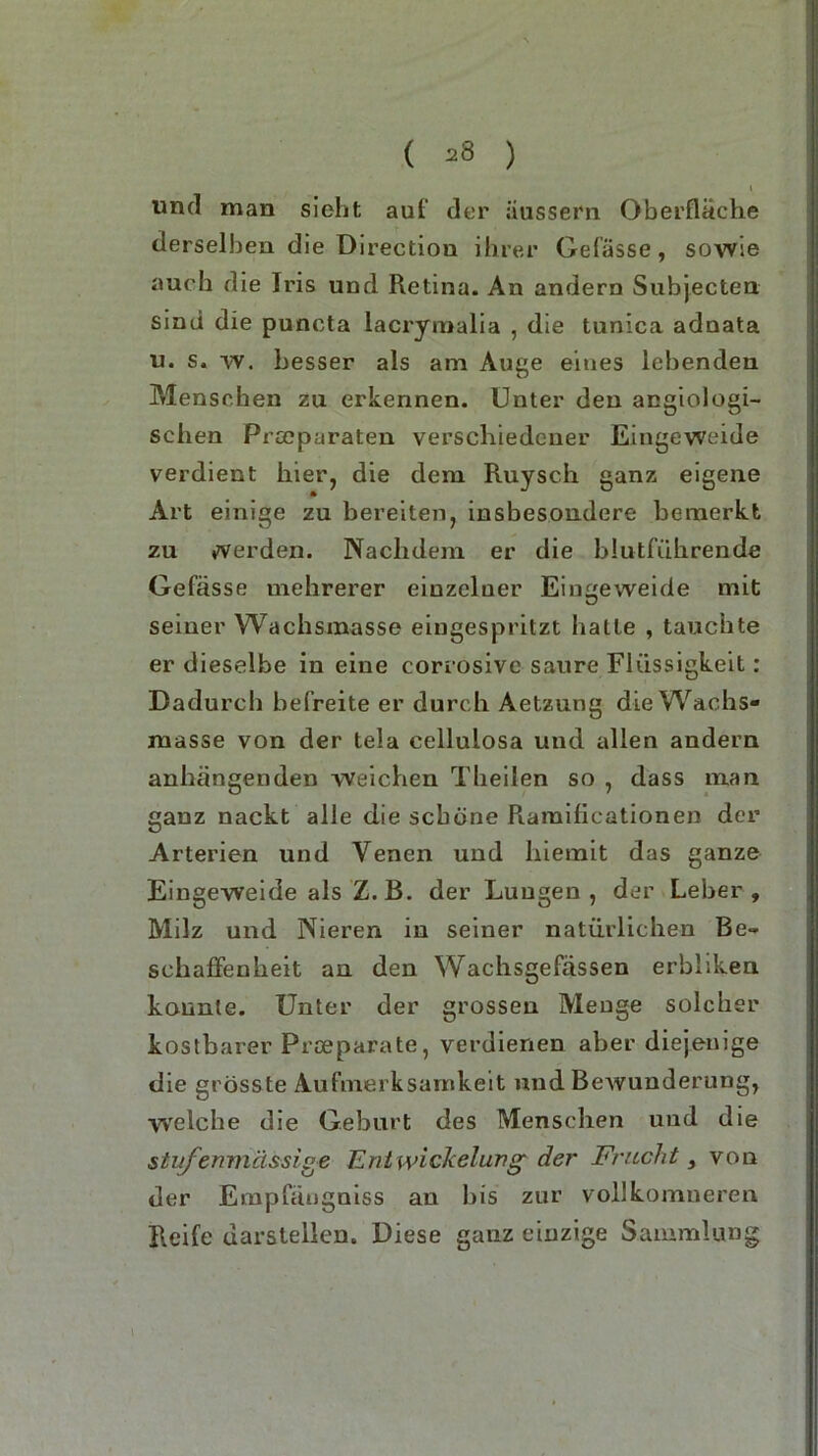 ( 2i5 ) t und man sieht auf der iiussern Oberfläche derselben die Direction ihrer Gefässe, sovvie auch die Iris und Retina. An andern Subjecten sind die puncta lacryraalia , die tnnica adnata u. s. w. besser als am Auge eines lebenden Menschen zu erkennen. Unter den angiologi- schen Procparaten verschiedener Eingeweide verdient hier, die dem Ruysch ganz eigene Art einige zu bereiten, insbesondere bemerkt zu werden. Nachdem er die blutführende Gefässe mehrerer eiuzcluer Eingeweide mit seiuer Wachsmasse eingespritzt hatte , tauchte er dieselbe in eine corrosive saure Flüssigkeit: Dadurch befreite er durch Aetzung die Wachs- masse von der tela cellulosa und allen andern anhängenden weichen Theilen so , dass man ganz nackt alle die schone Ramificationen der Arterien und Venen und hiemit das ganze Eingeweide als Z. B. der Lungen, der Leber, Milz und Nieren in seiner natürlichen Be-* schaffenheit an den Wachsgefässen erbliken konnte. Unter der grossen Menge solcher kostbarer Proeparate, verdienen aber diejenige die grösste Aufmerksamkeit und Bewunderung, welche die Geburt des Menschen und die stvfenmässige Ent wickelung der Frucht, von der Empfäugniss an bis zur vollkomneren Reife darslelleu. Diese ganz einzige Sammlung