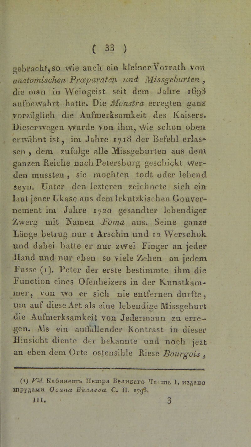 aehvackf* so wie auch ein kleiner Vorrath Von anatomischen Procparaten und Missgeburten $ die man in Weingeist seit dem Jahre 169$ aufbewahrt hatte. Die Monstra erregten ganz; vorzüglich die Aufmerksamkeit des Kaisers. Dieserwegen wurde von ihm, Wie schon oben erwähnt ist, im Jahre 1718 der Befehl erlas* sen , dem zufolge alle Missgeburten aus dem ganzen Reiche nach Petersburg geschickt Wer- den mussten , sie mochten todt oder lebend seyn. Unter den lezteren zeichnete sich ein laut jener Ukase aus dem Irkutzkischen Gouver- nement inx Jahre 1720 gesandter lebendiger Zwerg mit Namen Foma aus. Seine ganze Länge betrug nur 1 Arschin und 12 Werschok und dabei hatte er nur zwei Finger an jeder Hand und nur eben so viele Zehen an jedem Fu sse (1). Peter der erste bestimmte ihm die Function eines Ofenheizers in der Kunstkam- mer, von wo er sich nie entfernen durfte, um auf diese Art als eine lebendige Missgeburt die Aufmerksamkeit von Jedermann zu erre- gen. Als ein auffallender Kontrast in dieser Hinsicht diente der bekannte und noch jezt an eben dem Orte ostensible Riese Bourgois 3 fi) Vid. KaeHHerm. ITempa De^HKaro 'lärmt I, M3ß3HO inpyftaMM Ocuna Ei.ixeca. C* 17. 17c(3. III. 3