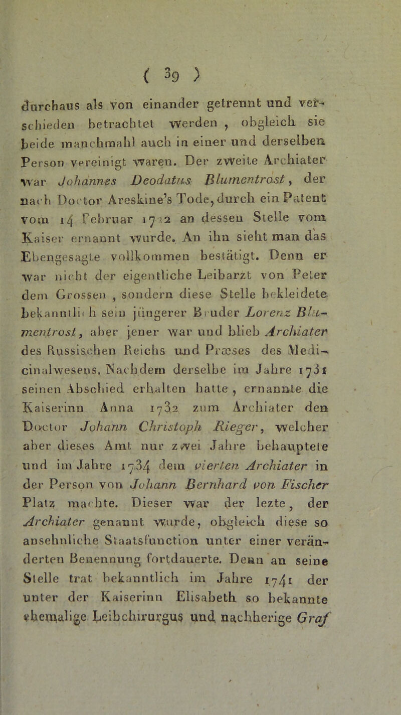 . ' ' * r ■' / ( 39 ) / • durchaus als Von einander getrennt und ver- schieden betrachtet werden , obgleich sie beide manchmal}! auch in einer und derselben Person vereinigt waren. Der zweite Archiater •war Johannes Deodatns Blumentrost, der nac h Dortor Areskme’s Tode, durch ein Patent vom 14 Februar 17 >2 an dessen Stelle vom Kaiser ernannt wurde. An ihn sieht man das Ebengesagte vollkommen bestätigt. Denn er war nicht der eigentliche Leibarzt von Peter dem Grossen , sondern diese Stelle bekleidete bekanntlh h seiu jüngerer Bruder Lorenz Bht- mentrost y aber jener war und blieb Archiater des Russischen Reichs und Praeses des iVledi^ cinalwesens. Nachdem derselbe im Jahre 1781 seinen Abschied erhalten hatte , ernannte die Kaiserinn Anna 1782 zum Archiater den Duetor Johann Christoph Ri eg er, welcher aber dieses Amt. nur z*vei Jahre behauptete und im Jahre 17-84 dem eierten Archiater in der Person von Johann Bernhard von Fischer Platz machte. Dieser war der lezte, der Archiater genannt wurde, obgleich diese so ansehnliche Staatsfunction unter einer verän- derten Benennung fortdauerte. Denn an seine Stelle trat bekanntlich im Jahre der unter der Kaiserinn Elisabeth so bekannte ehemalige Leihchirurgus und nstchherige Graf