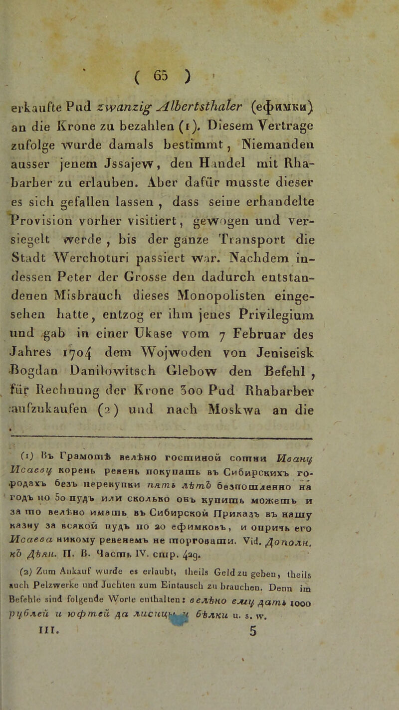 erkaufte Pud zwanzig Albertsthaler (ecfmMKu) an die Krone zu bezahlen (i). Diesem Vertrage zufolge wurde damals bestimmt, Niemanden ausser jenem Jssajew, den Handel mit Rha- barber zu erlauben. Aber dafür musste dieser es sich gefallen lassen , dass seme erhandelte Provision vorher visitiert, gewogen und ver- siegelt werde , bis der ganze Transport die Stadt Werchoturi passiert war. Nachdem in- dessen Peter der Grosse den dadurch entstan- denen Misbrauch dieses Monopolisten einge- sehen hatte, entzog er ihm jenes Privilegium und gab in einer Ukase vom 7 Februar des Jahres 1704 dem Wojwoden von Jeniseisk Bogdan Danilowitsch Glebow den Befehl , für Rechnung der Krone 3oo Pud Rhabarber .•aufzukaufen (3) und nach Moskwa an die CO 15t PpaMomi Bti^rhHO rocrrinnoCi comhh Heanif Hcaeöy xopeHb peneHb nOKynamb Bt Chöhpckhxt. ro- •poA&xb öe3t liepeKynKi-i n/inib iifcrnb 6e3ixom<seHHO Ha roftt 110 5o nyflb vijwi CKOzibtto obt, Kynmiib Monte m b h 3a rao Bezif.HO MMämb Bt Cn6npcxoM fTpnKa3> Bt Hamy kb3hy 3a bcbkom nyftt no ao ecJ)HMKOBt, m onpwib ero Mcaeaa HHKOMy peaeHeMt hc tnoproaaoiM. Vid. flonojiH. «5 fi-bnu. n. ß. Uactm. IV. ciup. 4a9* (z) Zum Ankauf wurde es erlaubt, tlieils Geld zu geben, tbeils auch Pelzwerke und Juchten zum Eintausch zu brauchen. Denn im Befehle sind folgende Worte enthalten: eejibno ejuij, flcimb iooo pil,6jieü u wcpmeü fla Jiucuu,h> r 1 6±jiku u. 3. w.