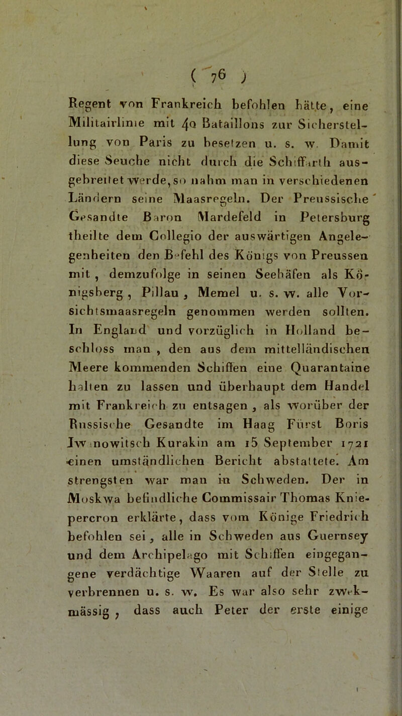 Regent von Frankreich befohlen hätte, eine Militairlime mit 4<3 Bataillons zur Sicherstel- lung von Paris zu besetzen u. s. w Damit diese Seuche nicht durch die Schiffarth aus- gebreitet werde, so nahm man in verschiedenen Ländern seine Maasrcgeln. Der Preussisc.be' Gesandte Baron (Vlardefeld in Petersburg theilte dem Collegio der auswärtigen Angele- genheiten den B fehl des Königs von Preussen mit , demzufolge in seinen Seehäfen als Kö- nigsberg , Pillau 3 Memel u. s. w. alle Vor- sichtsmaasregeln genommen werden sollten. In England und vorzüglich in Holland be- schloss man , den aus dem mittelländischen Meere kommenden Schiffen eine Quarantaine halten zu lassen und überhaupt dem Handel mit Frankreich zu entsagen , als worüber der Russische Gesandte im Haag Fürst Boris Jw nowitsch Kurakin am i5 September 1721 ■einen umständlichen Bericht abstattete. Am strengsten war man in Schweden. Der in Moskwa befindliche Commissair Thomas Knie- percron erklärte, dass vom Könige Friedrich befohlen sei , alle in Schweden aus Guernsey und dem Archipele.go mit Schiffen eingegan- gene verdächtige Waaren auf der Stelle zu verbrennen u. s. w. Es war also sehr zwA- mässig 7 dass auch Peter der erste einige