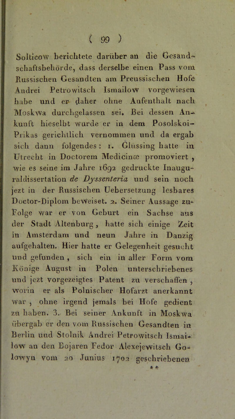 SolticoW berichtete darüber an die Gesand- Schaftsbehörde, dass derselbe einen Pass vom Russischen Gesandten ara Preussischen Hofe Andrei Petrowitsch IsmailoW vorgewiesen habe und er daher ohne Aufenthalt nach Moskwa durchgelassen sei. Bei dessen An-* kuuft hieselbt wurde er in dem Posolskoi- Prikas gerichtlich vernommen und da ergab sicli dann folgendes : i. Glüssing hatte in Utrecht in Doctorem Medicinse promoviert , wie es seine im Jahre 1692 gedruckte Inaugu- raldissertation de Dyssenteria und sein noch jezt in der Russischen Uebersetzung lesbares Doctor-Diplom beweiset. 2. Seiner Aussage zu* Folge war er von Geburt ein Sachse aus der Stadt Altenburg, hatte sich einige Zeit in Amsterdam und neun Jahre in Danzig aufgehalten. Hier hatte er Gelegenheit gesucht und gefunden , sich ein in aller Form vom Könige August in Polen unterschriebenes und jezt vorgezeigtes Patent zu verschaffen , worin er als Polnischer Hofarzt anerkannt war , ohne irgend jemals bei Hofe gedient Zu haben. 3. Bei seiner Ankunft in Moskwa übergab er den vom Russischen Gesandten in Berlin und Stolnik Andrei Petrowitsch Ismai- low an den Bojaren Fedor Alexejewitsch Go- lowyu vom 20 Junius 1702 geschriebenen * *